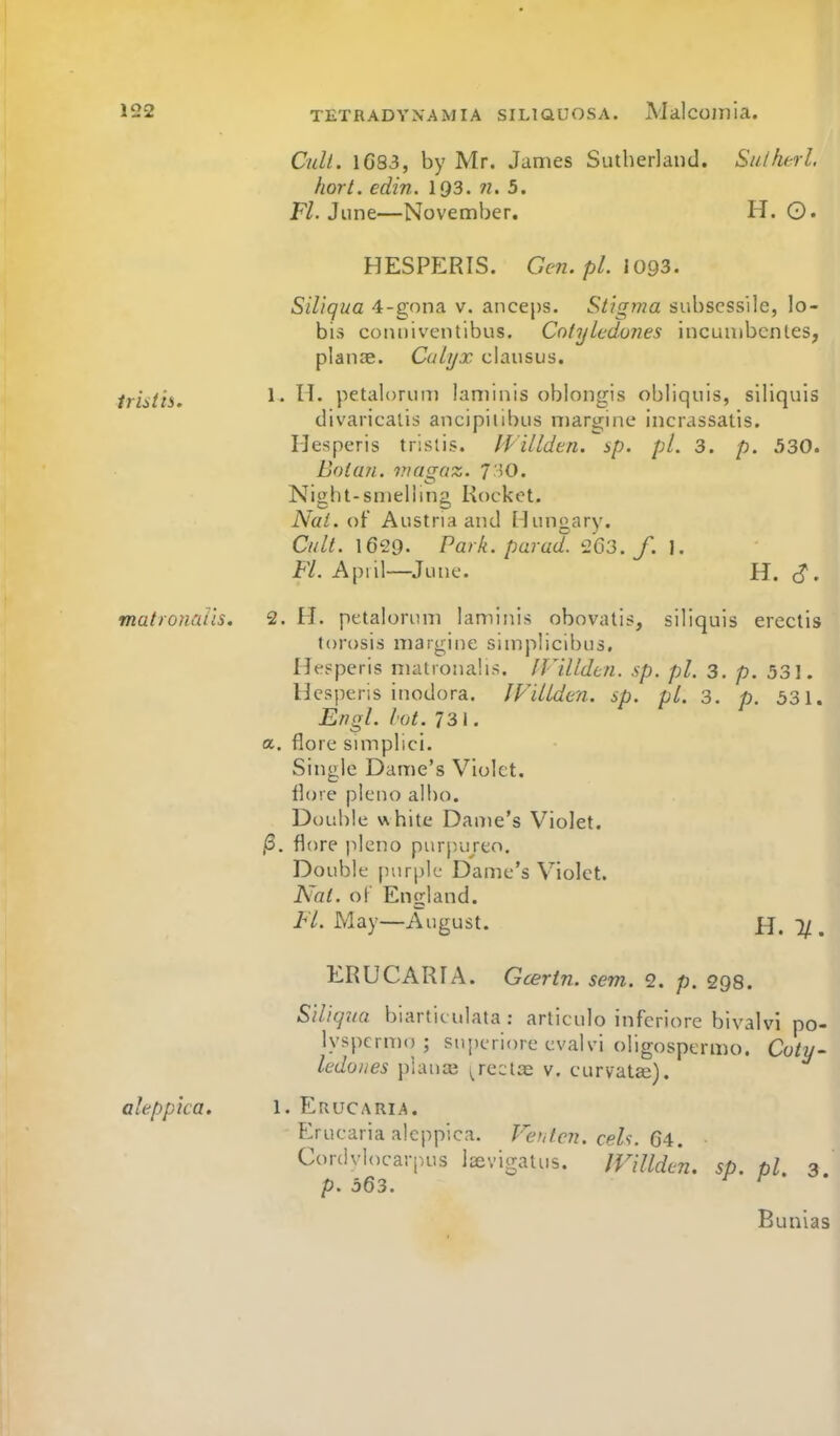 Cult. 1683, by Mr. James Sutherland. Suihtrl. hort. edin. I93. n. 5. F/. June—November. H. ©. HESPERIS. Gc7i. pi. 1093. Siliqua 4-g()na v. anceps. Stigma subsess'ile, lo- bis conniventibus. Cotyledoves incunibcnles, planae. Calyx clausus. Iristis. ^' petalorum laminis oblongis obliquis, siliquis divaricalis ancipiiibus margine incrassatis. Hesperis trislis. Willden. sp. pi. 3. p. 530. Bolan. viagaz. T^O. Night-smelling Rocket. Nat. of Austria and Hungary. Cult. 1629. Park, par ad. '263./. J. Fl. A[)iil—June. H. c?. matronaUs. 2. M. petalorum laminis obovatis, siliquis ereclis torosis margine simplicibus, IJepperis matronahs. IVilldui. sp. pi. 3, p. 531. Hesperis inodora. JVillden. sp. pi. 3. p. 531. Engl. lot. 731. a. flore simplici. Single Dame's Violet, llore pleno albo. Double white Dame's Violet. jS. flore pleno purpu/eo. Double purple Dame's Violet. Nat. o\ England. Fl. May—August. H. 1/. ERUCARIA. Gcertn. sem. 2. p. 298. Siliqva biartit ulata : articulo inferiore bivalvi po- lyspcrmo ; suj)eriore evalvi oligospermo. Coty- ledoues piauaj i^reclae v, curvatffi). akppica. I. Erucaria. Eruearia alcj-)pica Cordvl<)carp,us Icevitratus. p. 563. Fef,tc?2. eels. C4. IVillden. sp. pi. 3. Bunias