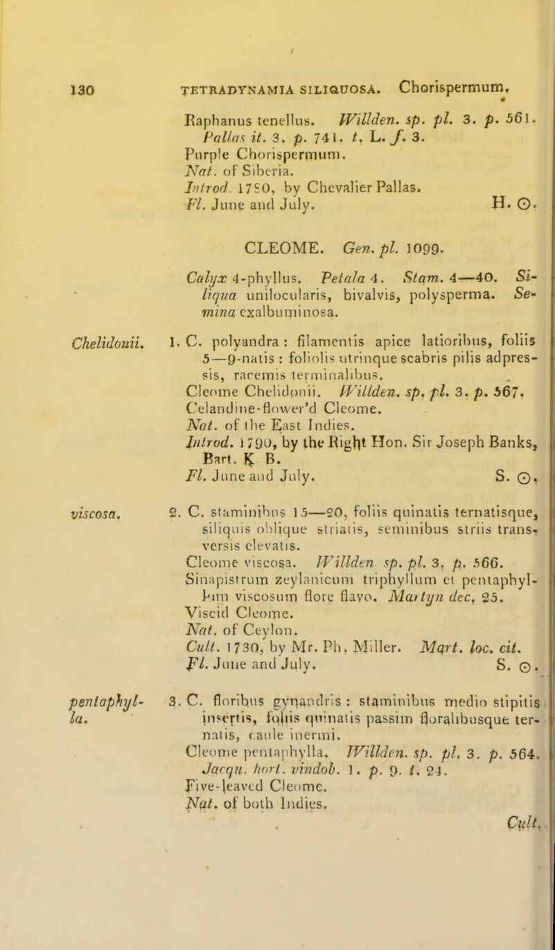 130 TETRADYNAMIA siLiQUOSA. Chorispermum, Raphanus tcnellus. IVillden. sp. pi. 3. p. 56l. Polios it. 3. p. 741. /. L. /. 3. Purple Chorispermum. Nat. (jf Siberia. Jnirod. 1750, by Chevalier Pallas. F/. June and July. H« ©• CLEOME. Gen.pl. IO99. Ca/yx 4-phyllus. Petola4. St am. 4—40. liqna unilocularis, bivalvis, polysperma. mina cxalbuminosa. Si- Se- Ckelidouii. 1- C polyandra : filanientis apice latlorlbus, foliis 5—9-natis : foliolis utrinque scabris pilis adpres- sis, rareinis teraiinalibu?. CIcfune Chelidpnii. fVillden. sp, pi. 3. p. 567. Celandine-flcmer'd Cleoine. Nat. of the East Indies. Iiitrod. \ 790, hy the Right Hon. Sir Joseph Banks, Bart, B. Fl. June and July. S. ©, viscosa. 2. C. staminibus 15—20, foliis quinatis ternatisque, siliquis olilique stiiaiis, seminibus siriis trans* versis elevatis. Cleome viscosa. JVUlden sp. pi. 3. p. 5C6. Sinapistrum zeylanicunj triphyllum el pentaphyl- l-'un viscosum flore flavo. Matti/fi dec. 25. Viscid CIcome. Nat. of Ceylon. Cult. 1730/by Mr. Ph. Miller. Mqit. loc. cit. June anil July. S. ©, pentaphyl- 3. C. florihus gynandris : staminibus medio stipltis; la. in?ertis, fqliis quinatis passim flor^libusque ler- natis, caule inermi. Cleome pcntaphylla. IVillden. sp. pi. 3. p. 564, Jarqu. fiorl. viiidob. 1. p, [). i. 24. jpive-leaved Cleome. Nat. of both Indies. Cult..