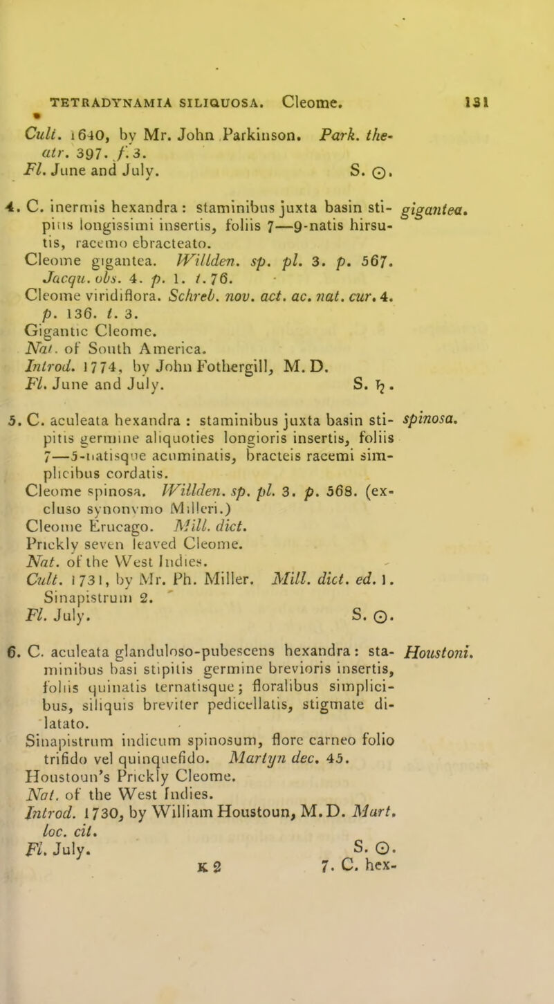 Ciili. i640, by Mr. John Parkinson. Park, the- atr. 397. A 3. i*/. June and July. S. Q, 4. C. inerniis hexandra : staminibus juxta basin sti- giga?itea, piiis longissimi inseriis, foliis 7—9-natis hirsu- tis, racemo ebracteato. Cleome gigantca. IVilLden. sp. pi. 3. p. 567. Jcicqii.obs. 4. p. 1. /. 76. Cleome viridiflora. Schreb. nov. act. ac. nat, cur, A. p. 136. i. 3. Gigantic Cleome. Nai. of South America. Inlrod. 1774, by John Fothergill, M. D. FL. June and July. S. . 5. C. aculeata hexandra : staminibus juxta basin sti- spinosa, pitis iiermiiie aliquoties longioris insertis^ foliis 7—5-iiatisq'ie acnminaiis, bracteis racemi sim- plicibus cordatis. Cleome spinosa. IVillden. sp. pi. 3. p. 568. (ex- cluso svnonvmo Milleri.) Cleome Erucago. ]\J}.IL diet. Prickly seven leaved Cleome. Nat. of the West Indies. Cidt. 1731, by Mr. Ph. Miller. Mill. did. ed. 1. Sinapistrum 2. FL July. S. O. 6. C. aculeata glanduloso-pubescens hexandra: sta- Houstoni. minibus basi stipitis germine breviorls insertis, foliis quinalis lernatisquo ; floralibus simplici- bus, siliquis breviter pedicellalis, stigmate di- latato. Sinapistrum indicum spinosum, flore carneo folio trifido vel quinquefido. Mariyn dec, 45. Houstoun's Prickly Cleome. iV(7/. of the West Indies. Jntrod. 1730j by William Houstoun, M.D. Mart, loc. cit. K.July. S. O. K 2 7. C. hex-