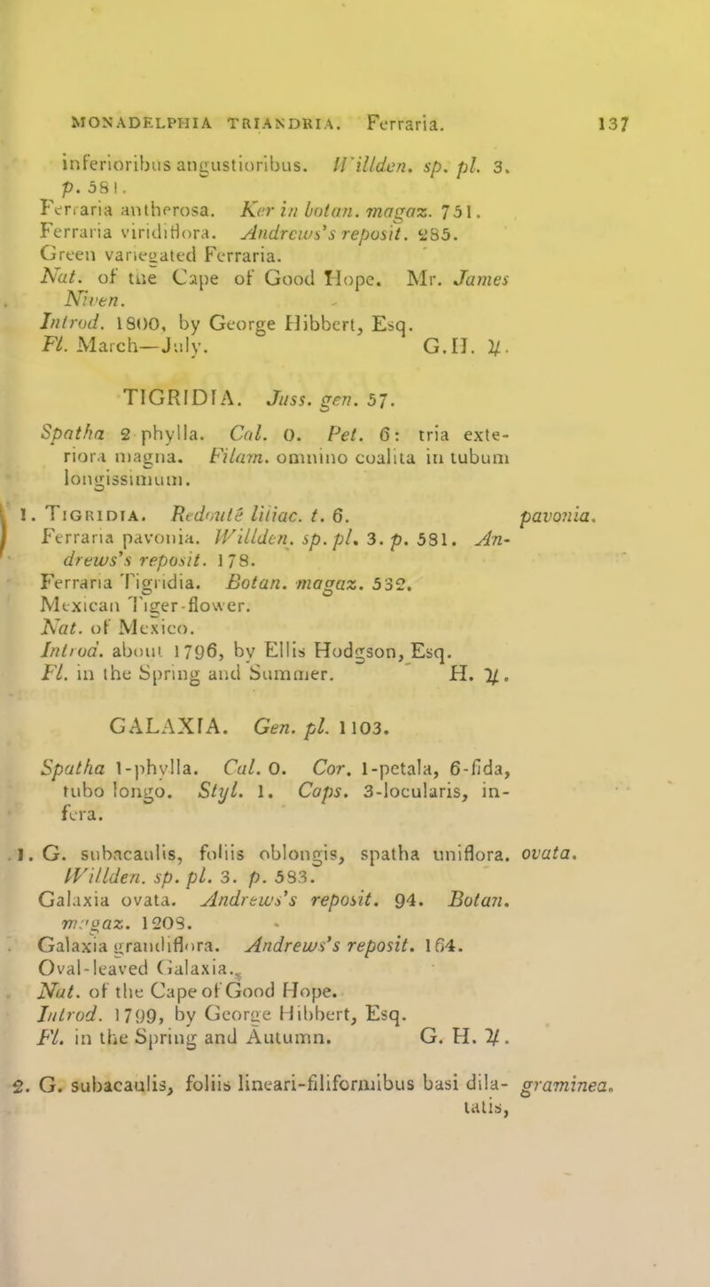 inferioribiis angustiorlbus. H'iUdcn. sp. pi. 3. p.581. Fi^naria anthf^rosa. Kcr in baton, magaz. 751. Ferraiia viritliriora. Andrcivs's reposH. <-2^5. Green variegated Ferraria. Nat. of tiie Cape of Good Hope* Mr. James Nil'en. In I rod. 1800, by George Hibbcrl, Esq. Fl. March—July. G.U. i/. TlGRIDfA. Jus5.gen.57. Spatha 2 phylla. Cal. 0. Pet. 6: rria exte- rior.i magna. Filarn. onuiino coaliia in lubuni lonnissiniuiii. 1. TiGRiDiA. Redmite liiiac. t. 6. pavonia. Ferrana pavonia. Willden. sp.pL 3. p. 581. All' drews\s reposit. 178. Ferrana Tigridia. Botan. magaz. 5 32. Mexican Tiger-flower. Nat. of Mexico. Intiod. aboni 1796, by Ellis Hodgson, Esq. Fl. in the Spring and Sumajer, H. %. GALAXfA. Gen.pl.\\03. Spatfia l-)ihy!la. Cal. 0. Cor. 1-petala, 6-fida, tnbo longo. Styl. 1. Caps. 3-locularis, in- fcra. . 1. G. suhacanlis, foliis oblongis, spatha uniflora. ovata. fVillden. sp. pi. 3. p. 583. Galaxia ovata. ylndrttc's's reposit, 94. Botan. ni:'gaz. 120S. Galaxia lirandiflora. Andrews's reposit. Ifi4. Oval-leaved Cialaxia.^ Nut. of the Cape of Good Hope. Jnlrod. 1799, by Gcorae Hil)bert, Esq. FL. in the Spring and Autumn. G. H. 1/. 2. G. subacaulis, foliis* lineari-filifonuibus basi dila- graminea. talis,