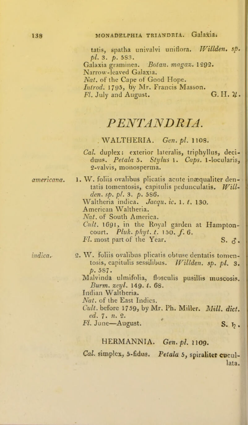 talis, spatha univalvi uniflora. WiLlden, sp, pi. 3. p. 5S3. Galaxia graminea. Botan. magaz. 1292. Narrow-leaved Galaxia. Nat. of ihe Cape ot Good Hope. Iiilrod. 17«J5, by Mr. Francis Masson. FL July and August. G. H. J/. PENTANDRTA. WALTHERIA. Gen. pi. 1108. Cal. duplex: exterior lateralis, triphyllus, deci- duus. Peiala 3. Stylus 1. Cups. 1-locularis, 2-valvis, monosperina. americana. 1. W. foliis ovalibus plicalis acute inasqualiter den- tatis tonicntosis, capitulis pcdunculatis. Will' den. sp. pi. 3. p. 586. Waltheria indica. Jacqu. ic. 1. t. 130. American Waltheria. Aht. of South America. Cult. IG91, in the Royal garden at Hampton- court. Pli/k. pinjt. t. 160. f. 6. FZ. most part of the Year. S. <J, indica, 2. W. foliis ovalibus plicalis obtuse dentatis tonicn- tosis, capitulis sessilibus. IVillden. sp. pi. 3, p. 587. Malvinda ulmifolia, flosculis pusillis muscosip. Burm. zeyl. 149. I' 68. Indian Waltheria. Nat. of the East Indies. Cult, before 1759, by Mr. Ph. Miller. Mill. did. ed. 7. n. 2. FL June—August. S. T2. HERMANN I A. Gen. pi. 1109. Cal. simplex, 5-fidus. Petala 5, spiraliler cucul- lata.