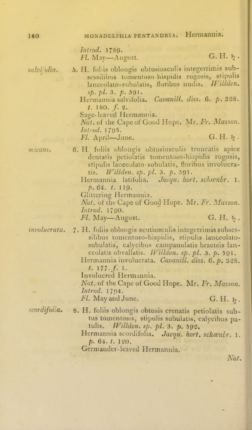 salvi'olia. Iiiirod. 1789. FL M;iy—August. G. H. ^2 • H. folis oblon<ris obtusiusculis inteacrrimis sub- scssilibus tomenioso hispidis rugosis, stipulis lanceolato-subulaiisj floribus nudis. JVilldcn. sp. pi. 3. p. 591. Hermaniiia salvifolia. CauaiiUl. diss. 6, 328. t. 1 SO. /. 2. Sage- leaved Hermannia. Nut. of ihe Cape of Good Hope. Mr. Fr. Masson. I/iliod. 1 79-^. F/. April—June.  G. H. T2 • nitcans, 6. H. foliis oblongis obtusiusculis truncatis apice dcntatis petiolatis tonK'ntoso-hisijidis rugosis, stipulis lanceolate-subulatis, floribus involncra- tis. WiUden. sp. pi. 3. p. 591. Hermannia latifolia. Jacqii. kort. schccnbr. 1. p. 64. t. 119. Glittering Hermannia. Nut. of tlie Cape of Good Hope. Mr. Fr. Masson. Iittrod. 1790. Fl. May—August. G. H. . iniKjlucrata. 7. H. foliis oblongis acutiuseulis integcrriniis subscs- silibus tonientoso-hispidis, stipulis lanceolato- subulatis, calycibus campanulatis bracteis lan- ceolatis obvallatis. IViildeii. sp. pi. 3. p. 591. Hermannia involucrata. Cavanill. diss. 6. p. 328. 177./. 1. Involucred Hermannia. Nut. of the Cape of Good Hope. Mr. Fr. Masson. In trod. 1794. F/. May and June. G. H. fj. scordifolia, 8. H. foliis oblongis oblusis crenatis petiolatis sub- tus tomentosiSj stipulis subulatis, calycibus pa- tulis. IViUden. sp. pi. 3. p. 592. Hermannia scordifolia. Jacqu. hort. sclioenhr. l. p. 64. li'O. Germander- leaved Hermannia. Nat.