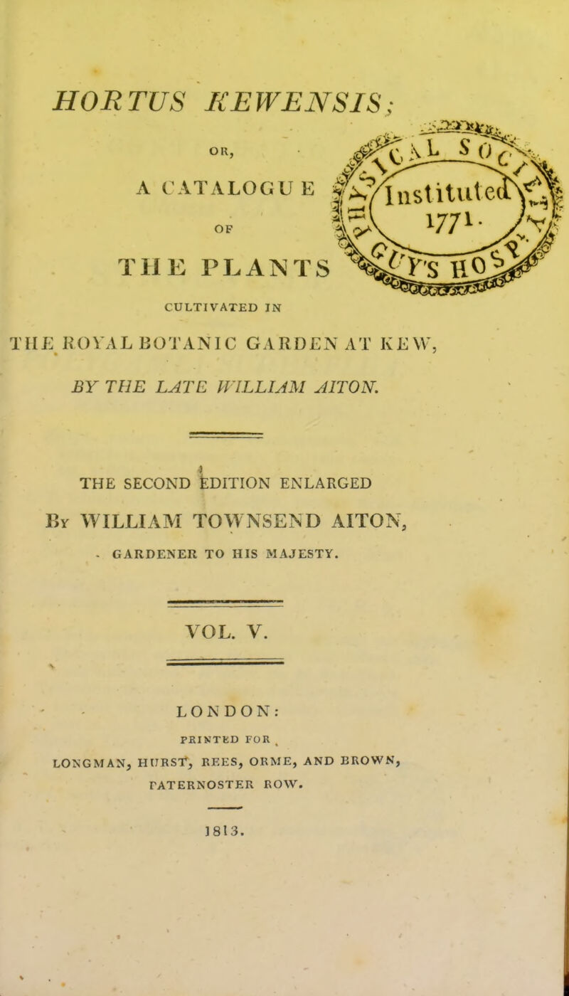 OR, # V ^/ A CATALOGUE f/^/lnstilVlt OF THE PLANTS CULTIVATED IN THE ROVAL BOTANIC GARDEN AT KEW, BY THE LATE PVILLIAM AITON. THE SECOND llDITION ENLARGED By WILLIAM TOWNSEND AITON, - GARDENER TO HIS MAJESTY. VOL. V. LONDON: PRINTKD FOR . LONGMAN, HURSr, REES, ORME, AND BROWN, PATERNOSTER ROW. 1813.