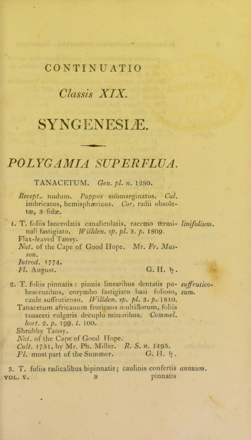 CONTINUATIO Classis XIX, SYNGENESIJ^. POLYGAMIA SUPERFLUA. TANACETUM. Gen. pi. n. 12S0. Recept.. nuduiT). Pappus submarginatns. Cal. inibricatus, hemisphasricus. Cor. radii obsole- tae, 3- fidce. 1. T. fohis lancenlatis canaliculalis, racemo ttrmi- linifolium. nali Tastigiato. Willden. sp. pL 3. p. 1809, Flax-leaved Tansy* Nat. of the Cape of Good Hope. Mr. Fr. Mas- son. Introd. 1774. Fl. August. G. H. . 2. T. foliis pinnatis : pinnis linearlbus dentatis pu- suffrutico' besccntibus, corymbo lastlgiato l)asi folioso, siim. caule suflfruticoso. kVilldcv. sp. pi. 3. p. 1810. Tanacetum africaiumn fruticaus inuhiHorum, fohis tanaceti vulgaris decuplo niinoribus. Commel. hnrt. 2. p. 199. t- 100. Shrubby Tansy. Nat. of ihe Cape of Good Hope. Cult. 1751, by Mr. Ph. Miller. R. S. n. 1495. FL most part of the Summer. G. H. . 3. T. foliis radicalibus blpinnatis; caulinis confertis annuiim. VOL. V. -B pinnatis