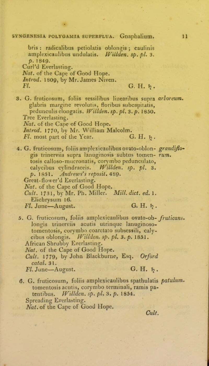 bris : radicalibus petiolatis obloiiJis j caulinis amplexicaulibus undulatis. IViLlden. sp. pi. 3. p. 1849. Curl'd Everlasting. Nat. of the Cape of Good Hope. Introd. 1809, by Mr. James Niven. Fl. G. H. f2. 3. G. fruticosum, foliis sessilibus linearibus supra arhoreum. glabris marginc revolutis, floribus subcapitatis, pedunculis elongatis. IViLlden. sp. pi. 3. p. 1850. Tree Everlasting. Nat. of the Cape of Good Hope. Introd. 1770, by Mr. William Malcolm. Fl. most part of the Year. G. H. • 4. G. fruticosum, foliis amplexicaulibus ovato-oblon- grandiJlo» gis trinerviis supra lanuginosis subtus tomen- rum. tosis calloso-mucronatis, corymbo pedunculalo, calycibus cylindraceis. tVillden. sp. pi. 3, p. 1831. Andrews's reposii. ^SQ. Great-flower'd Everlasting. Nat. of the Cape of Good Hope. Cult. 1731, by Mr. Ph. Miller. Mill. diet. ed. 1. Elicbrysum 16. Fl. June—August. G. H. . 5. G. fruticosum, foliis amplexicaulibus ovaio-oh- fruticans, longis trinerviis acutis ulrinquc lanuginoso- tomentosis, corymbo coarclato subsessili, caly- cibus oblongis. JVillden. sp. pi. 3. p. 1851. African Shrubby Everlasting. Nat. of the Cape of Good Hope. Cult. 1779, by John Blackburne, Esq. Orford catal. 31. Fl. June—August. G. H. ^ , 6. G. fruticosum, foliis amplexicaulibus spathulatis patulum. tomentosis acutis, corymbo terminali, ramis pa- tentibus. JVillden. sp. pi. 3. p. 1854. Spreading Everlasting. Nat.oi the Cape of Good Hope. Cult.