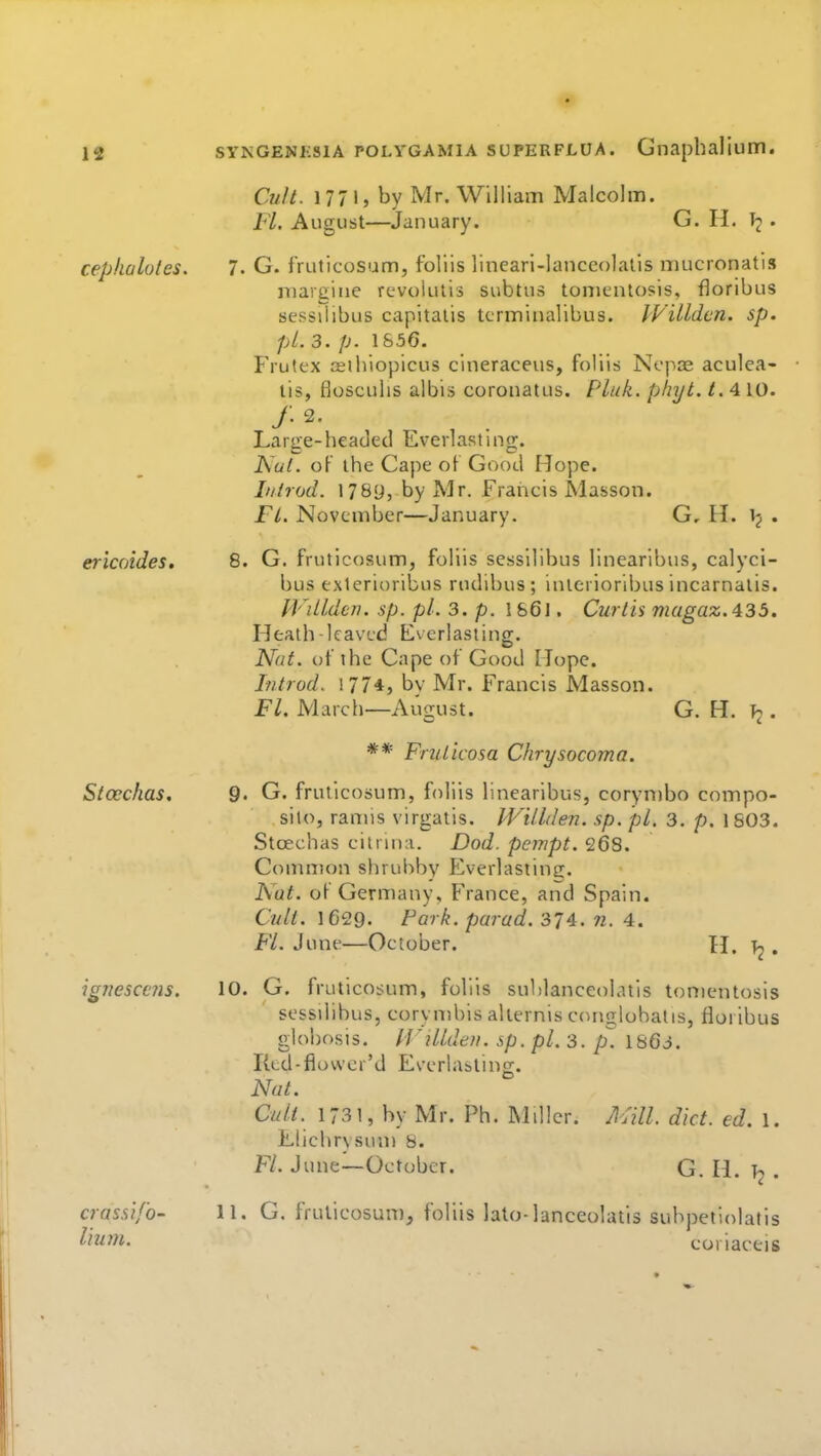 cephalotes. ericoides. Stcechas, ignesccns. crassi/o- lium. Cult. 1771, by Mr. William Malcolm. FL August—January. G. H. . 7. G. fruticosum, foliis lineari-lanccolalis niucronatis niargine rcvolutis subtus tonientosis, floribus sessilibus capitalis tcrminalibus. Willdcn. sp. pi. 3. p. 1S56. Frutfc'x ffiihiopicus cineraceus, foliis Ncpae aculea- lis, flosculis albis coronatus. Pluk. phyt. t.A 10. Large-headed Everlasting. JSul. of the Cape ot Good Hope. It/hod. 1789, by Mr. Francis Masson. Fl. November—January. G, H. ij . 8. G. fruticosum, foliis sessilibus linearlbus, calyci- bus exlerioribus rudibus; interioribus incarnalis. JVillden. sp. pi. 3. p. 186I, Curtis magaz.435. Heath leaved Everlasting. Nat. of the Cape of Good Mope. I-ntrod. 177*5 t)v Mr. Francis Masson. Fl. March—August. G. H. . ** FriUicosa Chrysocoma. 9. G. fruticosum, foliis linearibus, corynibo compo- sito, ranus virgatis. PVillden. sp. pi. 3. p. 1 803. Stcechas citrina. Dod. pempt. 268. Conmion shrubby Everlasting. Nat. of Germany, France, and Spain. Cult. 1629. Park, parad. 374. w. 4. Fl. June—October. H. Tj . 10. G. fruticob;um, foliis sublanceolatis ton)entosis ses-siiibus, corynibis aliernis conglobatis, floribus globosis. PVilldeu. sp. pi. 3. p. 1863. Ktd-flowcr'd Everlasting. Nat. Cult. 1731, by Mr. Ph. MHlcr. Mill. diet. ed. 1. Elichrvsun) 8. Fl. June—October. G. H. 11. G. frulicosum, foliis lato-lanceolatis subpetiolatis eoriactis