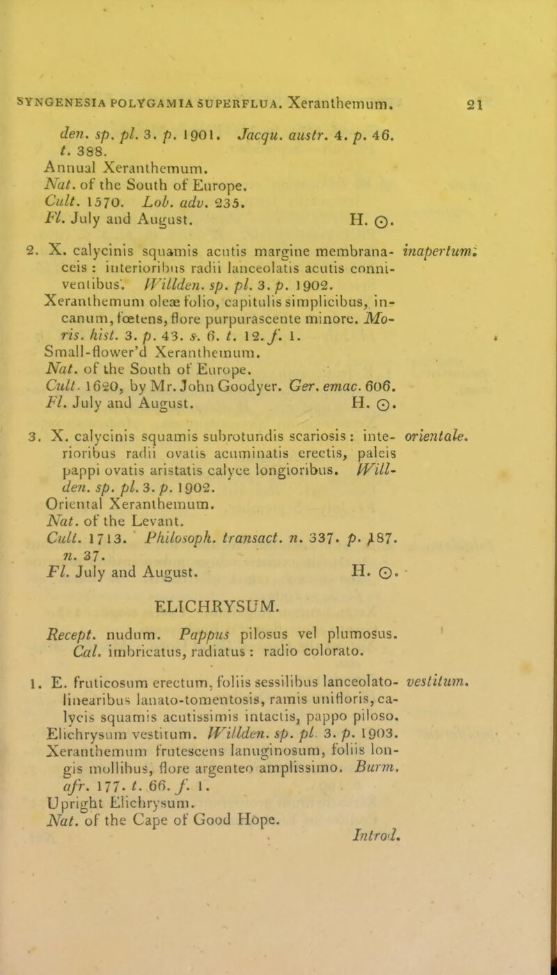 den. sp. /)/. 3. p. 1901. Jacgu. auslr. 4. p. 46. 388. Annual Xeranthcmum. Nat. of the South of Europe. Cult. 1370. LoL adv. 235. Fl. July and August. H. ©. 2. X. calycinis squaniis acutis marglne membrana- inaperlumi ceis : iuterioril)us radii lanceolatis acutis conni- venlibus. ffillden. sp. pi. 3. p. 1902. Xeranlhemuni oleae folio, capitulis simplicibus, In- canum,foetens,flore purpurascente minorc. JVfo- ris. hist. 3. p. 43. 5-. 6. t. 12./. 1. Small-flower'd Xeranthemuni. Nat. of the South of Europe. Cult. 1620, by Mr. JohnGoodyer. Ger.emac.6o6. Fl. July and August. H. Q. 3. X. calycinis squamis subrotundis scariosls: inte- orientale. rioribus radii ovatis acuminatis erectis, paleis pappi ovatis aristatis calyce longioribus. fVill- den. sp. pi. 3. p. 1902. Oriental Xeranlhenium. Nat. of the Levant. Cult. 1713. Philosoph. transact, n. 337. P- /187. n. 37. Fl. July and August. H. ©. ELICHRYSUM. Recept. nudum. Pappus pilosus vel plumosus. Cal. itnbricatus, radiatus : radio colurato. 1. E. fruticosum erectum, foliis sessilibus lanceolate- vestiium, linearibuH lanato-tonientosis, ramis uniHoris,ca- lycis squamis acutissimis intactis, pappo piloso. Elichrysum vestitum. Willdtn. sp. pi 3. p. 1903. Xeranthemum frutescens lanuginosum, foliis lon- gis niollibus, flore argenteo ampiissiino. Barm, afr. 177't. 66. f. 1. Upright Elichrysum. Nat. of the Cape of Good Hope. Introd,