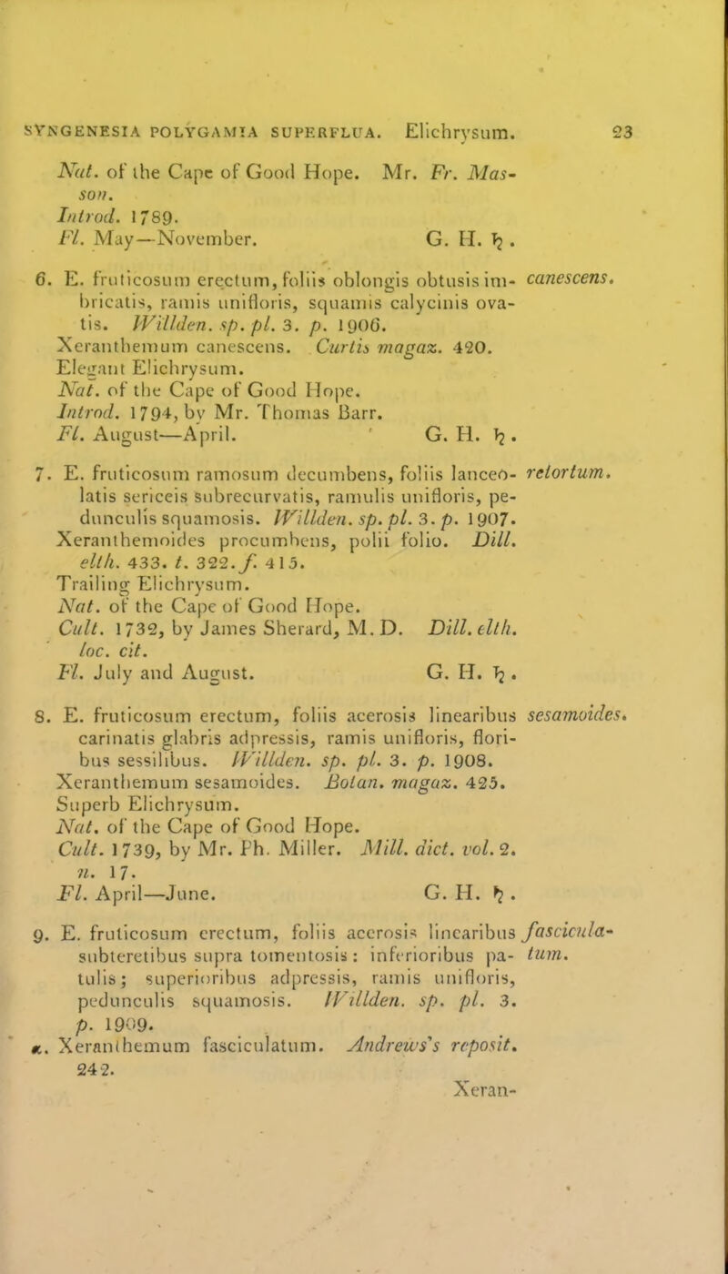 Nat. of ihe Cape of Good Hope. Mr. Ft\ Mas- son. In trod. 1789. FL May—November. G. 11. Tj . 6. E. fruficosum erectum, foliis oblongis obtusisim- canescens, bricatis, raa)is unlfloris, squamis calycinis ova- tis. JViVden. sp. pL 3. p. 1906. XeraiitbeiDum cancscc-ns. Curtis magaz. 420. Elegant Elichrysum. Nat. of the Cape of Good Hope. Introd. 1794, by Mr. Thomas Barr. i^/. August—April. G. H. T2. 7. E. fruticosum ramosum decumbens, foliis lanceo- reiortum. latis sericeis siibrecurvatis, ramulis unifloris, pe- dunculis squamosis. IVillden. sp. pL 3. p. \y07- Xeranihenioides procumhcns, polii folio. Dill. eltll. 433. /. 322./ 4 15. Trailino; Elichrysum. Nat. of the Cape of Good Hope. Cull. 1732, by James Sherard, M. D. Dill. ellh. loc. cit. Fl. July and August. G. H. . 8. E. fruticosum erectum, foliis acerosis linearibus sesamoides* carinatis glabris adpressis, ramis unifloris, flori- bus sessilibus. I'Villden. sp. pi. 3. p. I9O8. Xcranthemum sesamoides. Botan. magaz. 425. Superb Elichrysum. Nat, of the Cape of Good Hope. Cult. 1739, by Mr. Ph. Miller. Mill. diet. vol. 2. n. 17. Fl. April—June. G. H. ^ . 9. E. fruticosum erectum, foliis accrosis linearibus fascicula subleretibus supra tomentosiis: infcrioribus pa- turn. tulis; superioribus adpressis, ramis unifloris, pedunculis squamosis. IFillden. sp. pi. 3. p. 1909. <t. Xeranihemum fasciculatum. Andreivs's rcposit, 242. Xeran-