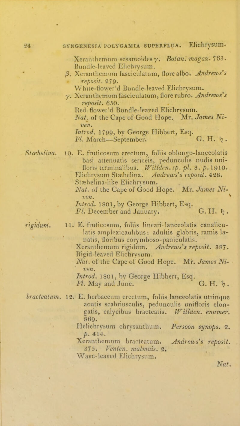 Xeramhcmiim sesamoides 7. Botani magaz. 163. Bimdle-leavcd Elichrysum. /3. Xerantliemnm fasclcLilatum, flore albo. Andrews's reposit. 279- White-flower'd Bundle-leaved Ellchrysum. y. Xeranthtimim tasciculaium, flore rubro. Andrews's reposit. 650. Ked-flower'd Bundle-leaved Ellchrysnm. NaL o[' the Cape of Good Hope. Mr. James Ni- ven. Introd. 1799, by George Hibbert, Esq. Fl. March—September. G. H. ^ . Stcehelina. 10. E. fruticosum erectum, foliis oblongo-lanceolatis basi attenuatis sericeis, pedunculis nudis uni- floris terniinalibus. Willden. sp. pi. 3. p. I9IO. Eliclirvsuni Staehelina. Andrews's reposit. 428. Slasheiina-like Eiichrysum. Nat. of the Cape of Good Hope. Mr. James Ni- ven. ^ IntrGd. 1801, by George Hibbert, Esq. Fl. December and January. G. H. ^ . rigidum. 11. E. fruticosum, foliis lineari-lanceolatis canalicu- latis amplexicaullbus: adultis glabris, ramis la- natis, floribus corymboso-paniculatis. Xeranthemum rigidum. Andrews's reposit. 387. Bigid-leaved Elichrv^um. Nut. of the Cape of Good Hope. Mi:. James Ni ven. Introd. 1801, by George Hibbert, Esq, Fl. May and June. G. H. T?. hracteatum. 12. E. herbaceum erectum, foliis lanceolatis utrinque acutis scabriusculis, pedunculis unifloris elon- gatis, calycibus bracteatis. VTillden. emimer. 869. Helichrysum chrysantbum. Persoon syyiops. 2. ■ p. 414. Xeranthemum bractcatum. Andrews's reposit. 375. Venten. malmais. 2. Wave-leaved Eiichrysum.