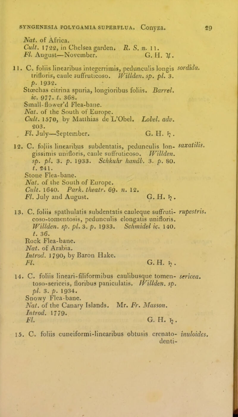 Nat. of Africa. Cult. 1722, in Chelsea garden, R. S. n. 11. Fl. August—November. G. H. 1/ . 11. C. foliis linearlbus integerrlinis, pedunculis longis sordida. trifloris, caule suftVuticoso. WiUdeii. sp. pi. 3. p. 1932. Stoechas citrina spuria, longioribus foliis. Barrel, ic. 977. t. 368. Small-flovver'd Flea-baue. Nal. of the South of Europe. C7dt. 1370, by Matthias de L'Obel. Lolel. adv. 203. Fl. July—September. G. H. . 12. C. fojiis linearibus subdentatls, pedunculis Ion- saxaiilis. gissimis unifloris, caule suftVuticoso. IVillden. sp. pL 3. p. 1933. Schkuhr liandb. 3. p. 80. t. 241. Stone Flea-bane. Nat. of the South of Europe. Cult. 1640. Park, theatr. 69. n. 12. Fl. July and August. G. H, , 13. C. foliis spathulatis subdentatis cauleque suffrutl- mpestris, coso-tomentosis, pedunculis elongatis unifloris. WiUden. sp. pi. 3. p. 1933. Sc/tmidel ic. 140. t. 36. Rock Flea-bane. Nat. of Arabia. Introd. 1790, by Baron Hake. Fl. G. H. \2. 14. C. foliis lineari-filiformibus caulibusque tomen- sericea, toso-sericeis, floribus paniculalis. JVillden. sp. pi. 3. p. 1934. Snowy Flea-bane. Nat. of the Canary Islands. Mr. Fr. Masson. Introd. 1779. Fl. G. H. Tj. 15. C. foliis cuneiformi-linearibus obtusis crenato- iniiloides. denti-