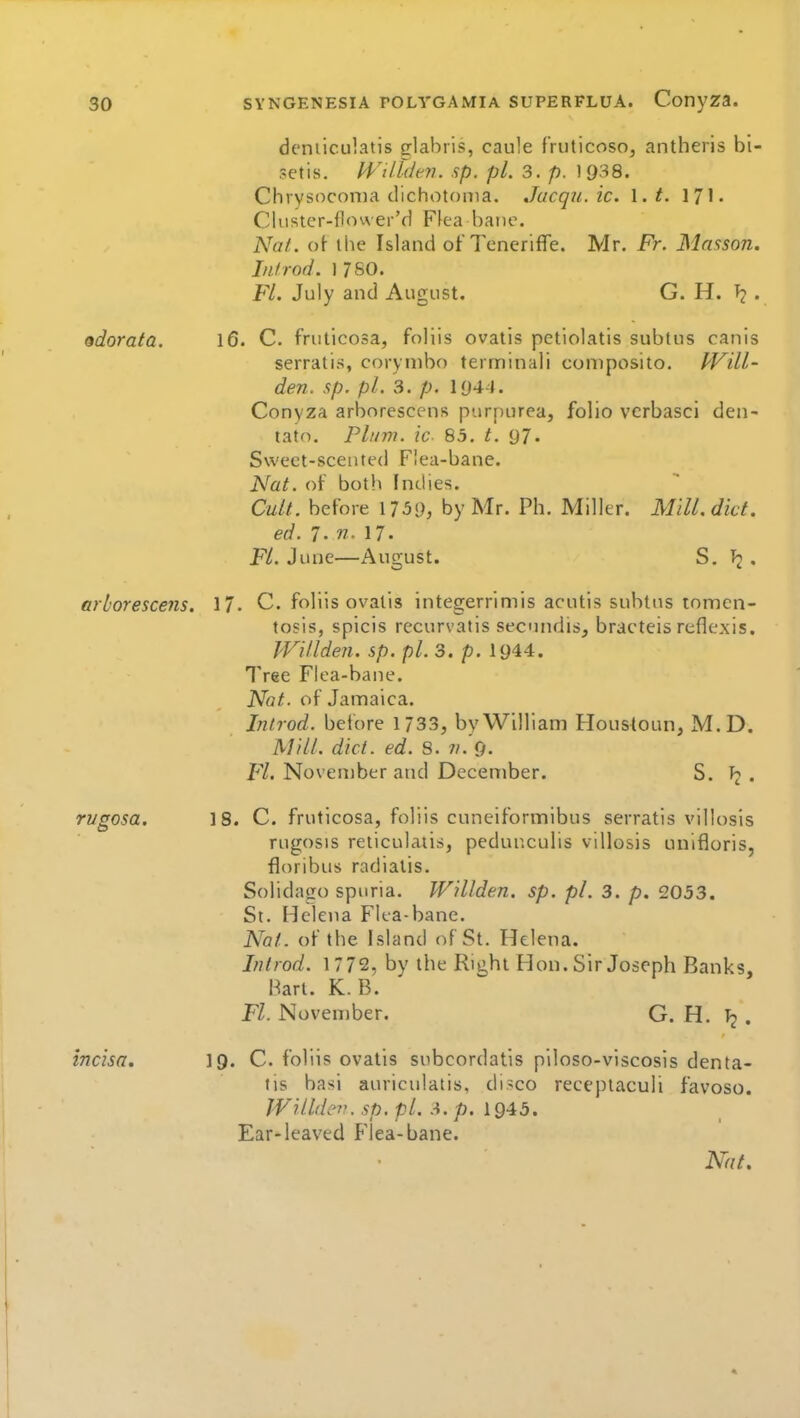 deniiculatis sflabris, caule fruticoso, antheris bi- setis. H'''il.l(lm. sp. pi. 3. p. 19:^8. Chrysoconia clichotf)iTia. Jucqu. ic. \.t. 17I. Clustcr-I1<n\ er'd Flea bane. Nat. of- ihe Island of Teneriffe. Mr. Fr. Mnsson. Infrod. 1 760. Fl. July and August. G. H. . odoraia. 16. C. fruticosa, foliis ovatis petiolatis subtns canis serratis, corynibo terminali composito. PVill- den. sp. pi. 3. p. 1044. Conyza arborcscens purpurea, folio vcrbasci den- tato. Plum, ic 85. t. 97. Swect-sceuted Flea-bane. Nat. of both Indies. Cult, before 1759, by Mr. Ph. Miller. Mill, diet, ed. 7. 71. 17. Fl. June—August. S. Tj • arborescejis. 17. C. foliis ovatis integerrimis acutis subtns tomen- tosis, spicis recurvatis seciuidis, bracteis reflexis. PVillden. sp. pi. 3. p. 1944. Tree Flea-bane. Nat. of Jamaica. Inlrod. before 1733, by William Houstoun, M.D. Mill. diet. ed. 8. ii.<j. Fl. November and December. S. . rugosa. 18. C. fruticosa, foliis cuneiformibus serratis villosis rugosis reticulatis, pedunculis villosis unifloris, floribus radialis. Solidago spuria. Willden. sp. pi. 3. p. 2053. St. Helena Flea-bane. Nat. of the Island of St. Helena. Inlrod. \772, by the Right Hon. Sir Joseph Banks, Hart. K. B. Fl. November. G. H. I2 . incisa, 19. C. foliis ovatis subcordatis piloso-viscosis denta- tis basi auriculatis, di-co recepiaculi favoso. JVilldev. sp. pi. A. p. 1945. Ear-leaved Flea-bane.