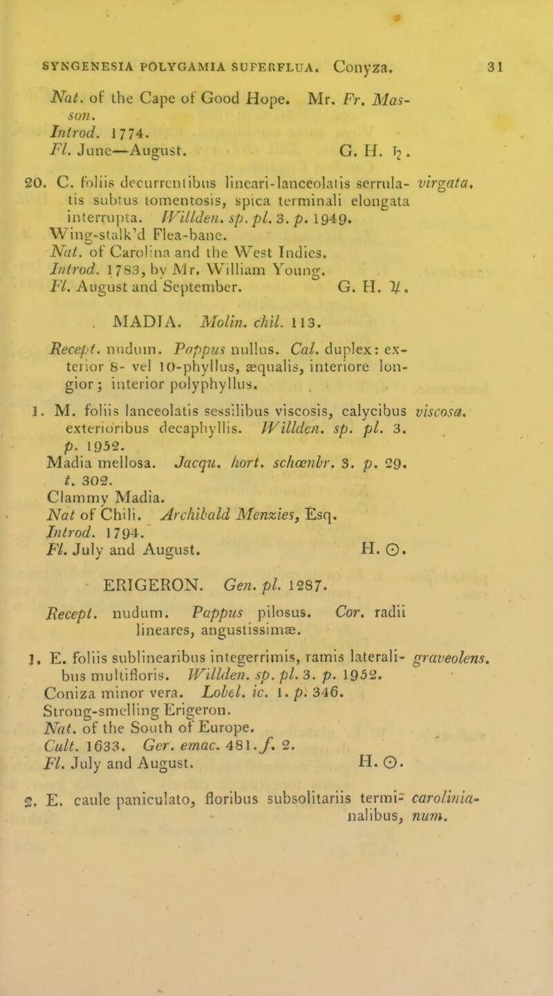 NaL of the Cape of Good Hope. Mr. Fr, Mas- so?i. Introd. 1774. Fl. June—August. G, H. . 20. C. foliis dccurrcniibus lincari-lanceolalis scrrula- virgnta, tis subtus lonientosis, spica tcrniinali elongata interrupta. IVULden. sp. pi. 3. p. 1949. Wing-stalk'd Flea-bane. Nat. of Carol'na and the West Indies. If/trod. 1783, by Air. WiUiani Young. Fl. August and September. G. H. 1/. MADIA. Moliii. chil. Kecept. nudum. Pappus nul'.us. Cal. duplex: ex- terior 6- vel 10-phyIIus, asqualis, interiore lon- gior; interior polyphyllus. 1. M. foliis lanceolatis sessilibus viscosis, calyclbus viscosa. exterioribus decapliyllis. IVilldcn. sp. pi. 3. p. 1952. Madia mellosa, Jacqu. Iiort. schccnhr. 3. /;. 29. t. 302. Clammy Madia. Nat of Chili. Archibald Menzies, Esq. Introd. 1794. Fl. July and August. H. ©. ERIGERON. Ge?i. pi. 1287. Recepi. nudum. Pappus pilosus. Cor. radii lineares, angustissimae. 1. E. foliis sublinearibus integerrimis, ramis laterali- graveolens. bus multifloris. IVillden, sp. pi. 3. p. 1952. Coniza minor vera. Lobel. ic. I. p. 346. Strong-smelling Erigeron. Nat. of the South of Europe. Cult. 1633. Ger. ernac. 481. f» 2. FL July and August. H. O. 2. E. caulc paniculatOj floribus subsolitariis termi- carolhiia- nalibus, num.
