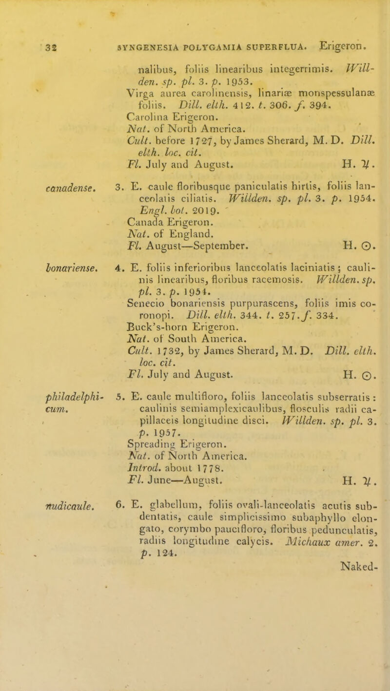 nalibus, foliis linearibus integerrimis. Wdl- den. sp. pi. 3. p. 1953. Vire,a aurea carolinensis, linarias monspessulanae foliis. DHL. elth. 4 12. t. 306. /. 394. Carolina Erigeron. iVfi/. of North America. Cult, before 1727, by James Sherard, M. D. Dill. elth. loc. cil. Fl. July and August. H. 1/. canadense. 3. E. caule floribusque paniculatis hirtis, foliis lan- cenlaiis ciliaiis. Willden. sp. pi. 3. p. 1954. Engl. hot. 2019. ' Canada Erigeron. Nat. of England. Fl. August—September. H. 0. lonariense. 4. E. foliis inferioribns lanceolatis laciniatis ; cauli- nis linearibus, floribus racemosis. Willden. sp. pi. 3. p. 1951. Senecio bonariensts purpurascens, foliis imis co- ronopi. Dill. elth. 344. t. Ib'i.J. 334. Buck's-horn Erigeron. Nat. of Soutli America. Cult. 1732, by James Sherard, M. D. Dill. elth. loc. cit. Fl. July and August. H. ©. philadelphi' 5. E. caule multifloro, foliis lanceolatis subserratis : cum. caulinis semiamplexicaulibus, flosculis radii ca- pillaceis longiludine disci. IVillden. sp. pi. 3. p. 1957. Spreading Erigeron. Nat. of North America. Introd. about 1 778. i^/. June—August. H. % . ■nudicnule. 6- E. glabellum, foliis ovali-lanceolatis acutis sub- dentatis, caule simplicissimo subapbyllo clon- gato, corymbo paucifloro, floribus pedunculatis, radiis longituduie calycis. Miciiaux amer. 2. p. 124. Naked-