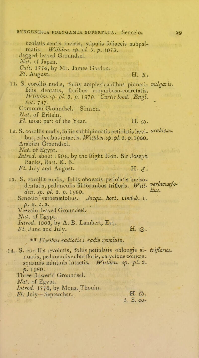 ceolatis acutis incisis, stipulis f'oliaceis subpal- niatis. IVillden. sp, pi. 3. p. 1978. Jagged leaved Groundsel, ' Nat. of Japan. Cult. 177'i, by Mr. James Gordon. Fl. August. H. 2/. 11. S. corollis nudlsj foliis amplexicaulibus pinnafi- vulgaris* fidis dentatis, floribus coryniboso-coarctatis. IViUden. ip. pi. 3. p. 1979- Curtis loud. Engl. lot. 717- Common Groundsel. Simson. JSJat. of Britain. Fl. most part of the Year. H. Q. 12. S. corollis nudis, foliis subbipinnatis petiolatis lievi- aralicus, buSjCalycibuslntaciis. IVillden.sp.pl.3.p. 19S0. Arabian Groundsel. Nat. of Egypt. Inirod. about 1804, by the Right Hon. Sir JoSeph Banks, Bart. K. B. Fl. July and August. H. 13. S. corojlis nudis, foliis ohovatis petiolatis inciso- denlatis, pedunculis filiforniibus trifloris. Will- '^f^vencBjo-- den. sp. pi. 3. p. 19S0. Senecio verbcnasfolius. Jacqu. fiort. vindoh. 1. p. 2. t. 3. Vervain-leaved Groundsel. Nat. of Egypt. Inirod. 1803, by A. B. Lambert, Esq. FL June and July. H. ©. ** Floribus radiatis : radio rcvoluto. 14. S. corollis revolutis, foliis petiolatis oblongis si- trifiorus* nuatis, pedunculis subtrifloris, calycibus conlcis: squamis minimis intactis. JViilden. sp. pL 3. p. 1080. Three-flower'd Groundsel. Nat. of Egvpt. Introd. 177G, by Mons. Thouln. FL July—September. H. 0. S. CO-