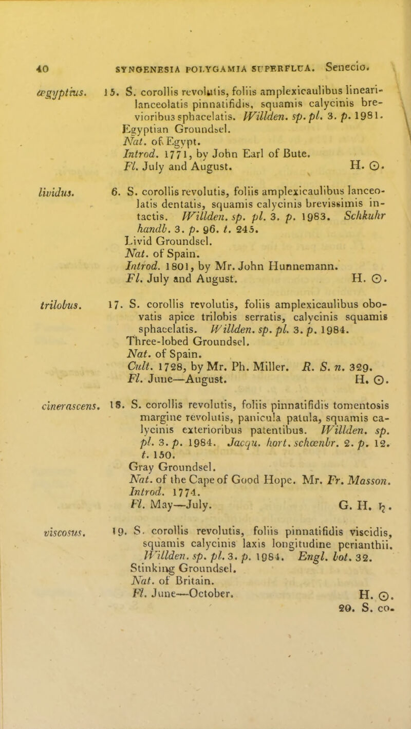 (pgypthis. 15. S. corollis revolulis, folils amplexicaulibus lineari- lanceolatis pinnatifidis, squamis calycinis bre- vioribus sphacelatis. JVillden. sp.pt. 3, p. 1981. Egyptian Ground&el. Nat. ofx Egypt. Jntrod. 1771, by John Earl of Bute. Fl. July and August. H. 0. lividus. 6. S. corollis revolutis, foliis amplexicaulibus lanceo- latis dentatis, squamis calycinis brevissimis in- tactis. JVillden. sp. pi. 3. p. 1963. Schkuhr handl. 3. p. 96. 245. Livid Groundsel. Nat. of Spain. Introd. 1801, by Mr. John Hunnemann. Fl. July and August. H. O. trilobus. 17. S. coroUis revolutis, foliis amplexicaulibus obo- vatis apice trilobis serratis, calycinis squamis sphacelatis. IVillden. sp. pi. 3. p. 1984. Three-lobed Groundsel. Nat. of Spain. Cult. 1728, by Mr. Ph. Miller. jR. S. n. 329. Fl. June—August. H. ©. cinerascens. 18. S. corollis revolutis, foliis pinnatifidis tomentosis margine revolutis, panicula palula, squamis ca- lycinis eiterioribus patenlihus. IVillden, sp. pi. 3. p. 1984. Jacqu. Iiort. scliocnlr. 2./>. 12. t. 150. Gray Groundsel. Nat. of the Cape of Good Hope. Mr. Fr. Masson. Introd. 1774. Fl. May—July. G. H. . viscosus. '9. S. corollis revolutis, foliis pinnatifidis viscidis, squamis calycinis laxis longitudine pcrianthii. IVillden. sp. pi. 3. p. 1984. Engl. lot. 32. Stinkii^g Groundsel. Nat. of Britain. Fl. June—October. H. ©. 20. S. CO-