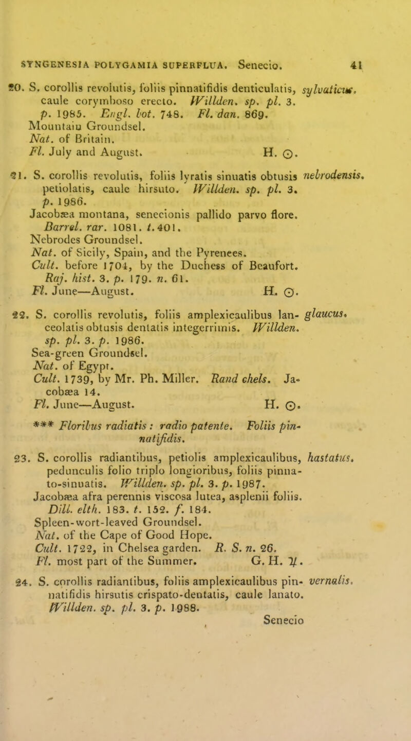 SO. S. corollis revolutis, foliis pinnatifidis denticulatis, sylvaiicm, caule coryinhoso erecio. PVillden. sp. pi. 3. p. 19B5. Engl. lot. 748. Fl. dan. 869. Mountaiu Groundsel. Nat. of Britain. Fl. July and August. H. ©. 91. S. corollis revolutis, foliis lyratis sinuatis obtusis nelrodensis, petiolatis, caule hirsuto. IVillden. sp, pi. 3. p. 1986. Jacobjea montana, senecionis pallido parvo flore. Barrel, rar. 1081. /.401. Nebrodes Groundsel. Nat. of Sicily, Spain, and the Pyrenees. Cylt. before 1704, by the Duchess of Beaufort, Raj. hist. 3. p. 179. n. 6l. Fl. June—August. Hm Q. 22. S. corollis revolutis, foliis amplexicaulibus Ian- glaucus* ceolatis obtusis dentatis integerriinis. PVillden. sp. pi. 3. p. 1986. Sea-green Ground«el. Nat. of Egypt. Cult. 1739, by Mr. Ph. Miller. Uand chels. Ja- cobzea 14. Fl. June—August. H. O. *** Florili/.s radiatis : radio patenie. Foliis pin- natifidis. 23. S. corollis radiantibus, petiolis amplexicaulibus, hastatus, pedunculis folio tripio longioribus, foliis pinna- to-sinuatis. Willden. sp. pi. 3. p. 1987. Jacobaea afra perennis viscosa luiea, asplenii foliis. Dill, eltfi. 183. ^. 132. /. 184. Spleen-wort-leaved Groundsel. Nat. of the Cape of Good Hope. Cult. 1722, in Chelsea garden, i?. S. n. 26. Fl. most part of the Summer. G. H. 1/. 24. S. corollis radiantibus, foliis amplexicaulibus pin- vernalis. natifidis hirsutis crispato-dentatis, caulc lanato. fflllden. sp. pi. 3. p. 1988. Senecio