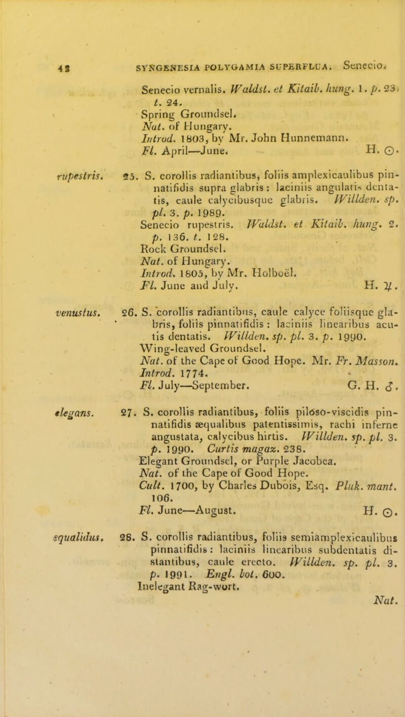 4S Seneclo vernalis. Waldst. et Kitaib. hung. 1. p. 23* /. 24. Spring Groundsel* Nat. of Hungary. If/trod. 1803, by Mr. John Hunnemann. Fl. April—June. H. ©. rupestris. 23. S. corollis radiantibus, foliis amplexicaulibus pin- natifldis supra glabris : laciniis angnlati.-* dcnta- tis, caule calycibusque glabris. fVillden. sp. pi. 3. p. 1989. Senecio rupestris. JValdst. et Kitaib. hung. 2. p. 136. t. 1 28. Rock Groundsel. Nat. of Hungary. Introd. 1805, by Mr. Holboel. Fl. June and July. H. 1}., venustus. 26. S. corollis radiantibns, caule calyce foliisque gla- bris, foliis pinnatifidis : laciniis linearibus acu- tls dentatis. IVillden. sp. pi. 3. p. igyo. Wing-leaved Groundsel. Nat. of the Cape of Good Hope. Mr. Fr. Masson* Introd. 1774. P/. July—September. G. H. J* 27. S. corollis radiantibus, foliis pildso-viscidis pin- natifidis aecjualibus patentissimis, rachi infernc anguslata, calycibus hirtis. IVillden. sp.pl. 3. p. 1990. Curtis magaz. 238. Elegant Groundsel, or Purple .Tacobca. Nat. of the Cape of Good Hope. Cult. 1700, by Charles Dubois, Esq. Flak, mant, 106. Fl. June—August. H. ©. squalidus, 28. S. corollis radiantibus, foliis semiamplexicaulibus pinnatifidis: laciniis linearibus subdentatis di- slantibus, caule crecto. IVillden. sp. pi. 3. p. J991. Engl. bol. 600. Inelegant Rag-wort. Nat. tlegans.