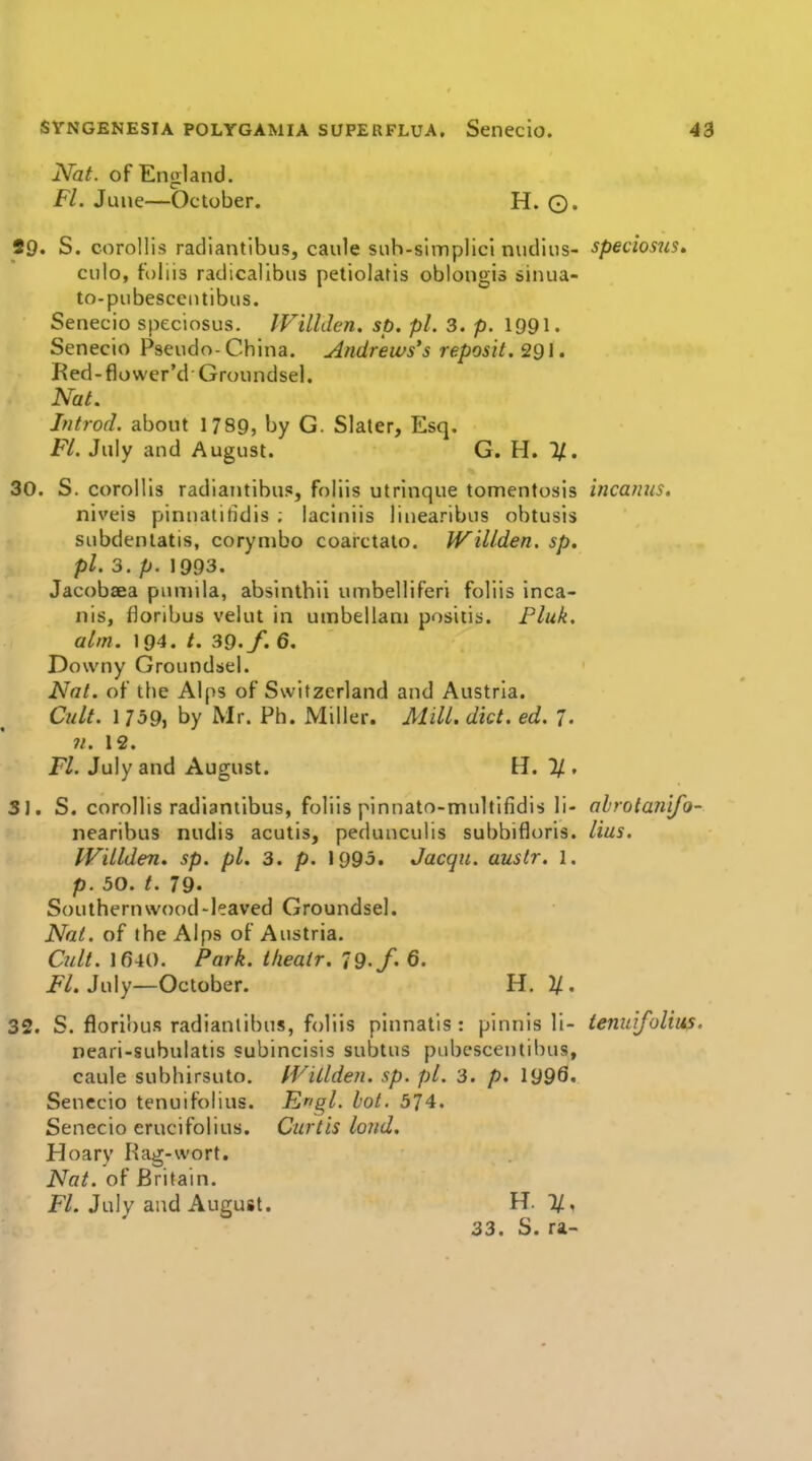 Nat. of England. Fl. June—October. H. ©. 29. S. coroUis radiantibus, caule siih-slmplicl nudiiis- speciosjis, ciilo, foliis radicallbns petiolatis oblongis sinua- to-piibescentibus. Senecio speciosus. IVillden. sp. pi. 3. p. 1991. Senecio Pseudo-China. Andrews's reposit. 291. Red-flower'd Groundsel. Nat. Ititrod. about 1789, by G. Slater, Esq. Fl. July and August. G. H. 30. S. corollis radiantibus, foliis utrinque tomentosis incanus. niveis pinnatifidis ; laciniis linearibus obtusis subdenlatis, corynibo coarctato. IVillden. sp, pi. 3, p. 1993. Jacobaea piumla, absinthii umbelliferi foliis inca- nis, floribus velut in umbellani positis. Fluk. aim. 194. /. 39./. 6. Downy Groundsel. Nat. of tlie Alps of Switzerland and Austria. Cult. 1 759, by Mr. Ph. Miller. Mill. did. ed. 7. 11. 12. Fl. July and August. H. %, 3J. S. corollis radiantibus, foliis pinnato-multlfidis li- ahrotan'ifo- nearibus nudis acutis, pedunculis subbifloris. lius. IViLlden. sp. pi. 3. p. 1995. Jacqii. auslr. 1. p. 50. 79. Southernwood-leaved Groundsel. Nat. of the Alps of Austria, Ciilt. 1640. Park, tlieair. 79-/' 6. i*/. July—October. H. }/. 32. S. floribus radiantibus, foliis pinnatis : pinnis li- tenidfolim. neari-subulatis subincisis subtus pubcscentibus, caule subhirsuto. fVillden. sp. pi. 3. p. 1999«- Senecio tenuifolius. Engl. hot. 574. Senecio erucifolius. Curtis loud. Hoary Rag-wort. Nat. of Britain. F/. July and August. H. 7/, 33. S. ra-