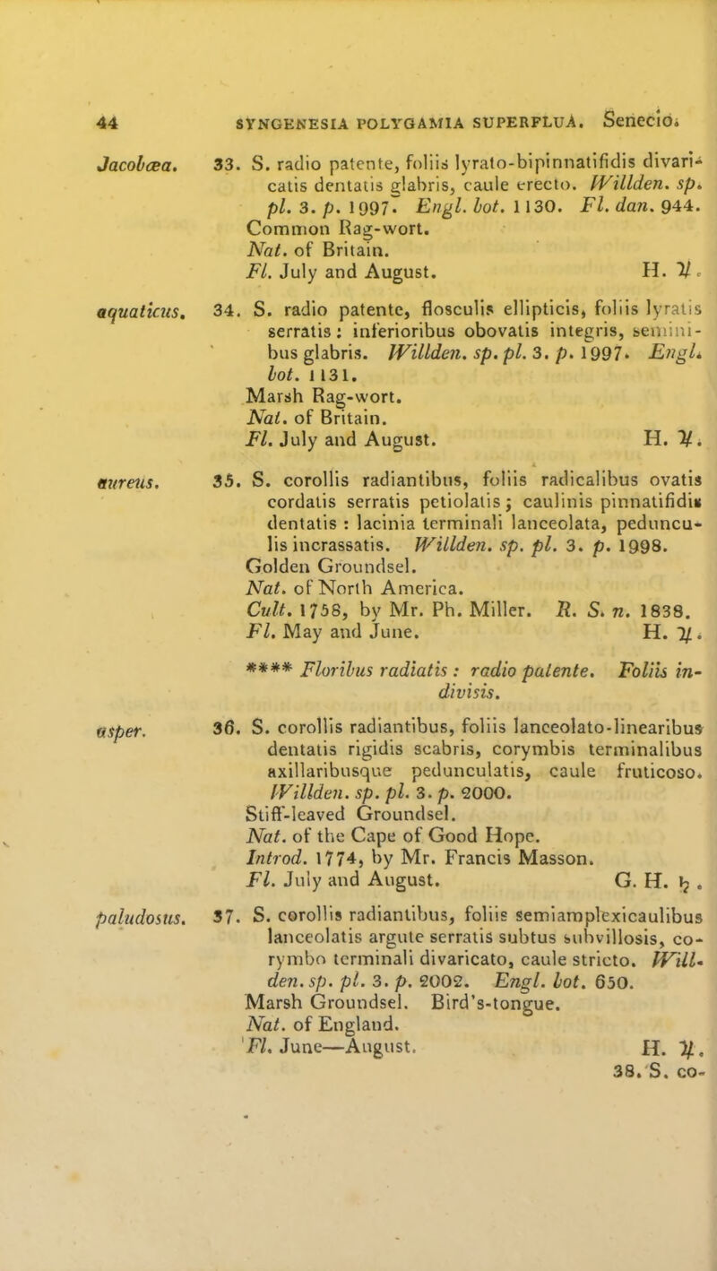 Jacolcea, aquaticus. mtreus. vtsper. paludosus. 33. S. radio patente, foliis lyrato-bipinnatifidis divari- catis dentatis glabrls, caule trecto. fVillden. sp» pi. 3. p. 1997^ Engl. hot. 1130. Fl. dan. 944. Common Rag-wort. Nat. of Britain. FL July and August. H. % ^ 34. S. radio patente, flosculis ellipticis, foliis lyralis serratis; inferioribus obovaiis integris, seniini- bus glabris. JVillde?i. sp. pi. 3. p. 1997> EngL hot. 1131. Marsh Rag-wort. Nat. of Britain. Fl. July and August. H. 1/. 35. S. coroHis radiantibiis, foliis radicalibus ovatis cordatis serratis petiolalisj caulinis pinnatifidiu dentatis : lacinia terminali lanceolata, peduncu* lis incrassatis. Willden. sp. pi. 3. p. 1998. Golden Groundsel. Nat. of North America. Cult. 1738, by Mr. Ph. Miller. R. S. n. 1838. Fl. May and June. H. 1/ . **** Florihus radiatis : radio paiente. Foliis divisis. in- 36. S. corollis radiantibus, foliis lanceolato-linearibu* dentatis rigidis scabris, corymbis terminalibus axillaribusque pedunculatis, caule fruticoso. IVillden. sp. pi. 3. p. 2000. Stiff-leaved Groundsel. Nat. of the Cape of Good Hope. Introd. 1774, by Mr. Francis Masson. Fl. July and August. G. H. Jj . 37. S. coroUis radiantibus, foliis semlaraplexicaulibus lanceolatis argute serratis subtus subvillosis, co- rymbn terminali divaricato, caule stricto. tVill den. sp. pi. 3. p. 2002. Engl. hot. 650. Marsh Groundsel. Bird's-tongue. Nat. of England. 'F/. June—August, 11.%, 38.'S. CO-