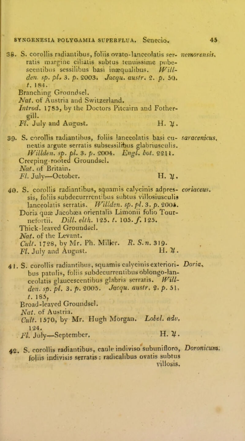3jB. S. coroUis radiantibus, foliis ovato-lanceolatis ser- nemorensis, ratis iiKirgiiie cilialis subtus tenuissinie pube- sceiuibus sessilibus basi ineequalibus. IVill.' den. sp. pi, 3. p. 2003. Jacqu, ausir. 2. p. 30. /. 184. Branching Groundsel. Nat. of Austria and Switzerland. Jntrod. 1755, by the Doctors Pitcairn and Fother- gill. Fl, July and August. H. 1/. 39. S. corollis radiantibus, foliis lanceolatis basi cu- saracenicus, neatis argute serralis subsessilibus glahriusculis. IVillden. sp. pi. 3. p. 2004. EvgL. lot. 22U. Creeping-rooted Groundsel. Nat. of Britain. Fl. July—October. H. %, 40. S. corollis radiantibus, squamls calycinis adpres- coriaceus. sis, foliis subdecurrrent'bus subtus villosiusculis lanceolatis serratis. IVillden. sp. pi. 3. p. 200*. Doria quce Jacobsea orientalis Linionil folio Tour- nefortii. Dill. elth. 125. /. 105./. 125. Thick-leaved Groundbcl. Nat. of the Levant. Oilt. 1728, by Mr. Ph. MilJer. i?. S.n. 319- Fl. July and August. H. %. 41. S. corollis radiantibus, squamis calycinisexteriorl- Doria^ bus patulis, foliis subdecurrentibusoblongo-lan- ceolatis glaucescentibus glabris serratis. IVill- den. sp. pl. 3. p. 2005. Jacqu. amir. 2. p. 31, /. 185, Broad-leaved Groundsel. Nat. of Austria. Cidt. 1570, by Mr. Hugh Morgan. Label, adu. 124. Fl. July—September. H. 2/. ^2. S. corollis radiantibus, caule indiviso subunifloro, Doronicim. fpjiis indivi&is serratis: radicalibus ovatis subtus vjllosis.