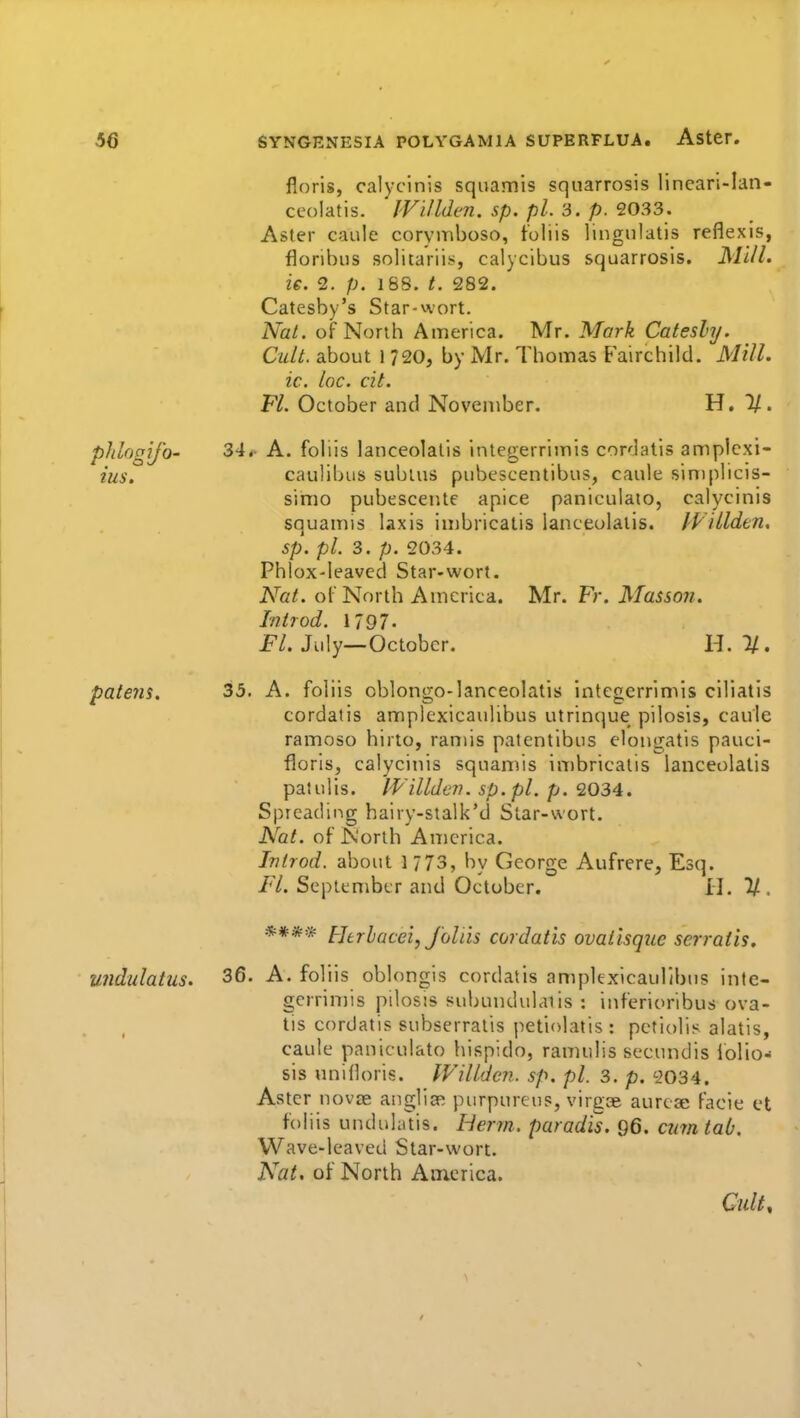 floris, calycinis sqiiamis squarrosis lineari-Ian- ceolatis. JVillden. sp. pi. 3. p. 2033. Aster caule corymboso, t'oliis lingnlatis reflexis, floribus solitariis, calycibus squarrosis. Ml/l. ie. 2. p. 16S. t. 282. Catesby's Star-wort. Nat. of North America. Mr. Mark Catesly. Cult, about 1 720, by Mr. Thomas Fairchild. Mill, ic. loc. cit. Fl. October and November. H. 1/. pldogij'o' 34. A. foliis lanceolalis integerrimis cordatis amplcxi- ius. caulibus subtus pubescentibus, caule siniplicis- simo pubesceiite apice paniculato, calycinis squamis laxis imbricalis lanceolatis, lydldtn, sp. pi. 3. p. 2034. Phlox-leaved Star-wort. Nat. oC North America. Mr. Fr. Masson. Introd. 1797- P/. July—October. H. 1/. pate7is. 35. A. foliis oblongo-lanceolatis integerrimis ciliatis cordatis amplexicaulibus utrinque pilosis, caule ramoso hirto, ramis patentibus elongatis pauci- floris, calycinis squamis inibricalis lanceolalis patulis. IVillden. sp.pl. p. 2034. Spreading hairy-stalk'd Star-wort. A^at. of North America. Introd. about 1 773, by George Aufrere, Esq. Fl. September and October. II. U . **** Htrbacei, foliis cordatis ovatisque serratis. undulatus. 3^. A. foliis oblongis cordatis amplexicaulibus inte- gcrrin)is pilosis subundvdaiis : inferioribus ova- lis cordatis subserratis jietiolatis : petiolis alatis, caule paniculato hispido, ramulis secundis iolio- sis unifloris. Willden. sp. pi. 3. p. 2034. Aster novse angliff! purpureus, virgae aurcae facie et foliis unduhitis. Herm. parad'is. 96. cmn tab. Wave-leaved Star-wort. Nat, of North Am.erica. Cult^