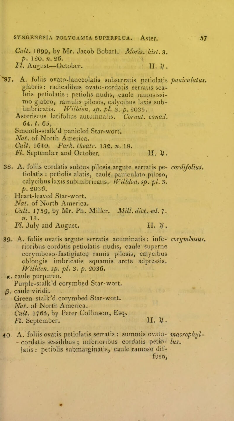 Cult. 1699, by Mr. Jacob Bobart. Mark. hist. 3. p. 120. n. 26. Fl. August—October. H. IJ.. S7. A. foliis ovato-lanccolatis subserraiis petiolatis paniculaius, glabris: radicalibus ovato-cordatis serraiis sca- bris petiolatis: petiolis nudis, caule laniosissi- nio glabro, ramulis pilosis, calycibus laxis sub- inibricatis. IVillden. sp. pi. 3. p. 2035. Asteriscus latifolius autumnal is. Corimt. cnnad. 64. t. 65, Sinooth-stalk'd panicled Star-wort. Nat. of North Anierica. Cult. 16-10. Park, theafr. 132. n. 18. Fl. September and October. H. ^. 38. A. foliis cordatis subtus pilosis argute serratis pe- cordifolius'. tiolatis : petiolis alatis, caule paniculate piloso, calycibus laxis subimbricaiis. IVillden. sp. pi. 3. p. 2036. Ileart-leaved Star-wort. Nat, of North America. Cult. 1759, by Mr. Ph. Miller. Mill. diet. cd. 7. n. 13. Fl. July and August. H. 1/. 39. A. foliis ovatis argute serratis acuminatis : infe- corymhosus, rioribus cordatis petiolatis nudis, caule superne corymboso fastigiato, ramis pilosis, calycibus oblongis imbricatis squamis arete adpressis. IFillden, sp. pi. 3. p. 2036. $t,. caule pur|)urco. Purple-stalk'd corj'mbed Star-wort. ^. caule viridi. Green-stalk'd corynibed Star-wort. Nat. of North America. Cult. 1765, by Peter Collinson, Esq, FL September. H. %. 40. A. foliis ovatis petiolatis serratis: summis ovato- macrophi/l- - cordatis sessilibus ; inferioribus cordaiis pelk^- lus. latis: petiolis submarginatis, caule ramoso dif- fuso. «