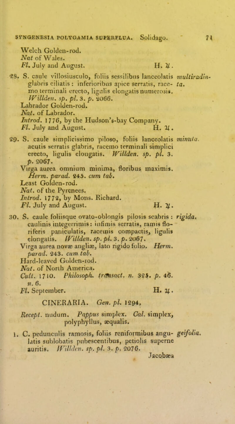 Welch Golden-rod. Nat of Wales. FL July and August. H. 11 • 2S. S. caule vlllosiusculo, foliis seasillbns lanceolatis tmdtirad'm- glabris ciliatis : inferioribus ajiice serratis, race- ta. mo terminali erccto, ligulis elongatis nunierosis. Willden. sp. pi. 3. p. 2066. Labrador Golden-rod. Nat. of Labrador. Introd. 1 776, by the Hudson'j»-bay Company. FL July and August. H. If. 29. S. caule slmplicissimo pilose, foliis lanceolatis mimita. acutis serratis glabris, racemo terminali simplici erecto, ligulis elongatis. Willden. sp. pi. 3. p. 2067. Virga aurea omnium minima, floribus maximis. Herm. par ad. 245. cum tab. Least Golden-rod. Nat. of the Pyrenees. Introd. 1772, by Mons. Richard. Fl. July and August. H. %. 30. S. caule foliisque ovato-oblongis pilosis scabris : rigida, caulinis integerrimis: iufimis serratis, ramisflo- riferis paniculatis, racemis compactis, ligulis elongatis. IVillden. sp. pi. 3. p. 2067. Virga aurea novae angliae, lato rigido folio. Herm. par ad. 243. cum tab. Hard-leaved Golden-rod. Nat. of North America. Cult. 17 iO. Pfiilosopk. trimsact. n. 32i. p. 46. 7t. 6. Fl. September. H. 2^. CINERARIA. Gen. pi. 1^94, Recept. nudum. Pappus simplex. Cal. simplex, polyphyllus, aequalis. 1. C. pedunculis ramosis, foliis reniformlbus angu- geifoUa. latis sublobatis pnbescentibus, petiolis superne auritis. IFiUdvn. sp. pi. 3. p. 2076. Jacobsea