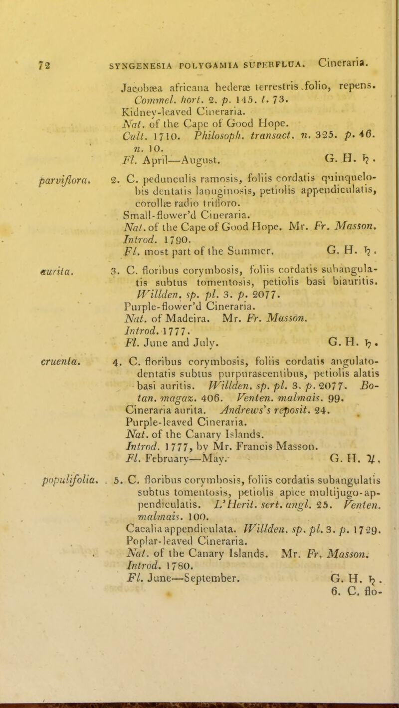 Jacobrea africaiia heclerge terrestris .folio, repens. Commcl. horl. 2. p. 145./. 73. Kid ney-1 eaved Ci n erari a. N'nt. of the Cape of Good Hope. CulL 1710. Philosop/i. transact, n. 3<25. p. 46. 71. 10. Fl. April—Augubt. G. H. . parvifiora. 2. C. pedunculis ramosis, foliis cordatis qninquelo- his dcntatis lanugiuosis, petiolis appendiciilatis, coroUi^ radio tririoro. Small-flower'd Cineraria. Nal. of the Cape of Good Hope. Mr. Fr. Masson, In trod. 1790. Fl. most part of the Sumnier. G. H. . eLuriia. 3. C. florlbns corymbosis, foliis cordatis subangula- tis subtus tomentosis, petiolis basi biauritis. Willden. sp. pi. 3. p. 2077. Purple-flower'd Cineraria. Nat. of Madeira. Mr. Fr. Masson. Introd. nn. FL June antl July. G. H. }y, cruenta. 4. C. floribus corymbosis, foliis cordatis angulato- dentatis subtus purpurascentibus, petiolis alatis basi auritis. Willden. sp. pi. 3. p. 2077. Bo- tan, magaz, 406. Venlen. malmais. 99. Cineraria aurita. Andrews's rcposit. 24. Purple-leaved Cineraria. Nat. of the Canary Islands. Intrnd. 1 777, by Mr. Francis Masson. i^/. February—May. G.H.I/. populifolia. 5. C. floribus corymbosis, foliis cordatis subangulatis subtus tomentosis, petiolis apice multijugo-ap- pendiculalis. L Herit. sert. ajigl. '2b. Pcnten. malman. 100. Cacaliaappendiculata. IVillden. sp. pi. 3. p. 1729. Poplar-leaved Cineraria. Nut. of the Canary Islands. Mr. Fr. Masson. Introd. 1780. FL June—September. G. H. •