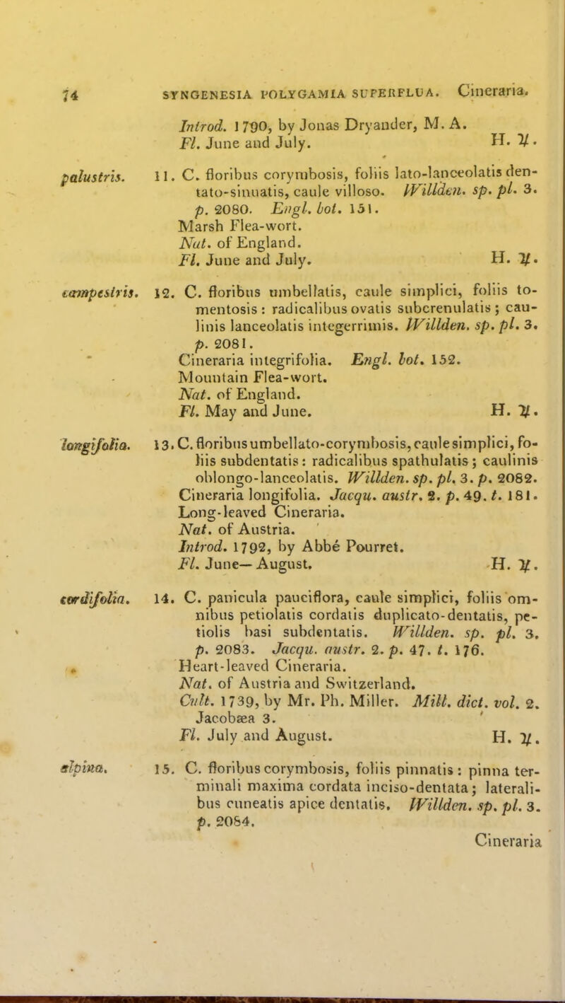 palustris. tampe&lris. hmgifolia. tordifolh. Introd. J 7t)0, by Jonas Dryauder, M. A. Fl. June and July. H. 1/. 11. C. floribus corymbosis, foliis lato-lanccolatis den- tato-sinuatis, caule villoso. kVilidtn. sp. pL 3. p. 2080. Engl. Lot. 131. Marsh Flea-wort. Nut. of England. i^/. June and July. H. 1/. 12. C. floribus umbelfatis, caule slmplici, foliis to- mentosis : radicalibus ovalis subcrenulatis ; cau- linis lanceolalis integerrimis. tVillden. sp, pi. 3. p. 2081. Cineraria inlegrifolia. Engl. lot. 132. Mountain Flea-wort. Nat. of England. Fl. May and June. H. %, 13. C. floribus umbellato-corynihosis, caule simplici, fo- tiis subdentatis: radicalibus spathulatis; caulinis ohlongo-lanceolatis. Willden. sp. pi. 3. p. 2082. Cineraria longifolia. Jacqu. austr. S. p. 49. /. 181. Long-leaved Cineraria. Nat. of Austria. Introd. 1792, by Abbe Pourret. i*'/. June—August. H. 1^. 14. C. panicula pauciflora, cauk simplici, foliis om- nibus petiolatis cordaiis duplicato-dentatis, pc- tiolis basi subdentatis. H'^illden. sp. pi, 3, p. 2083. Jacqii. austr. <2. p. 47. /. I76. Heart-leaved Cineraria. Nat. of Austria and Switzerland. CvU. 1739, by Mr. Ph. Miller. Milt. diet. vol. 2. Jacobsea 3. Fl. July and August. H. 7/. 15. C. floribus corymbosis, foliis pinnatis : pinna ter- minali maxima cordata inciso-dentata; laterali- bus cuneatis apice dentalis, IVillden. sp. pi. 3. p. 2054. Cineraria
