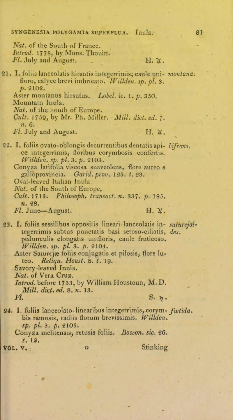 Niat. of the South of France. Introd. 1778, by Mons. Thouin. Fl. July and August. . H. T/. 21. I. foliis lanceolatis hirsutis infegerrimis, caule uni- mmiana, floro, calyce brevi \\i\hucaxoIViLlden. sp, pi. 3. p. 210e.' Aster montanns hirsutus. Lolel. ic. 1. p. 350. Monnlain Inula. Nat. of th? bouth of Europe. Cult. 1739, by Mr. Ph. Miller. Mill. diet. ed. 7. 71. 6. Fl. July and August. H. If.. 22. I. foliis ovato-oblongis decurrentibus dentatis api- lifrons. cei integerriniis, floribus corynibosis confertis. IVillden. sp. pi. 3. p. 2103. Conyza latifolia viscosa suaveolens, flore aureo e gallbprovincia. Garid. prov. 125. 23. Oval-leaved Italian Inula. Nat. of the South of Europe, Cult. 1713. Pliilosoplu transact, n. 337. p- 185. n. 28. i^/. June—August. H. %. 23. I. foliis sessilibtis oppositis linear!-lanceolatis in- saturejoi' tegerrimis subtus punciatis basi setoso-ciliatis, des. pedunculis elongatis unifloris, caule fruticoso. Willden. sp. pi. 3. p. 2104. Aster Saturejse foliis conjugaiis et pilosis, flore lu- teo. Reliqu. Hoiist. 8. t. 19. Savory-leaved Inula. Nat. of Vera Cruz. Introd. before 1733, by William Houstoun, M.D. Mill, dict.ed, 8. w. 13. Fl. S. Tj. 24. I. foliis lanceolato-linearlbus Integerrlmis, corym- foctida. bis ramosis, radiis floruni brevissimis. Willden, sp. pi. 3. p. 2105. Conyza meliteusis, retusis foliis. Boccon. sic. 26. t, 13. VOL. V. o Stinking