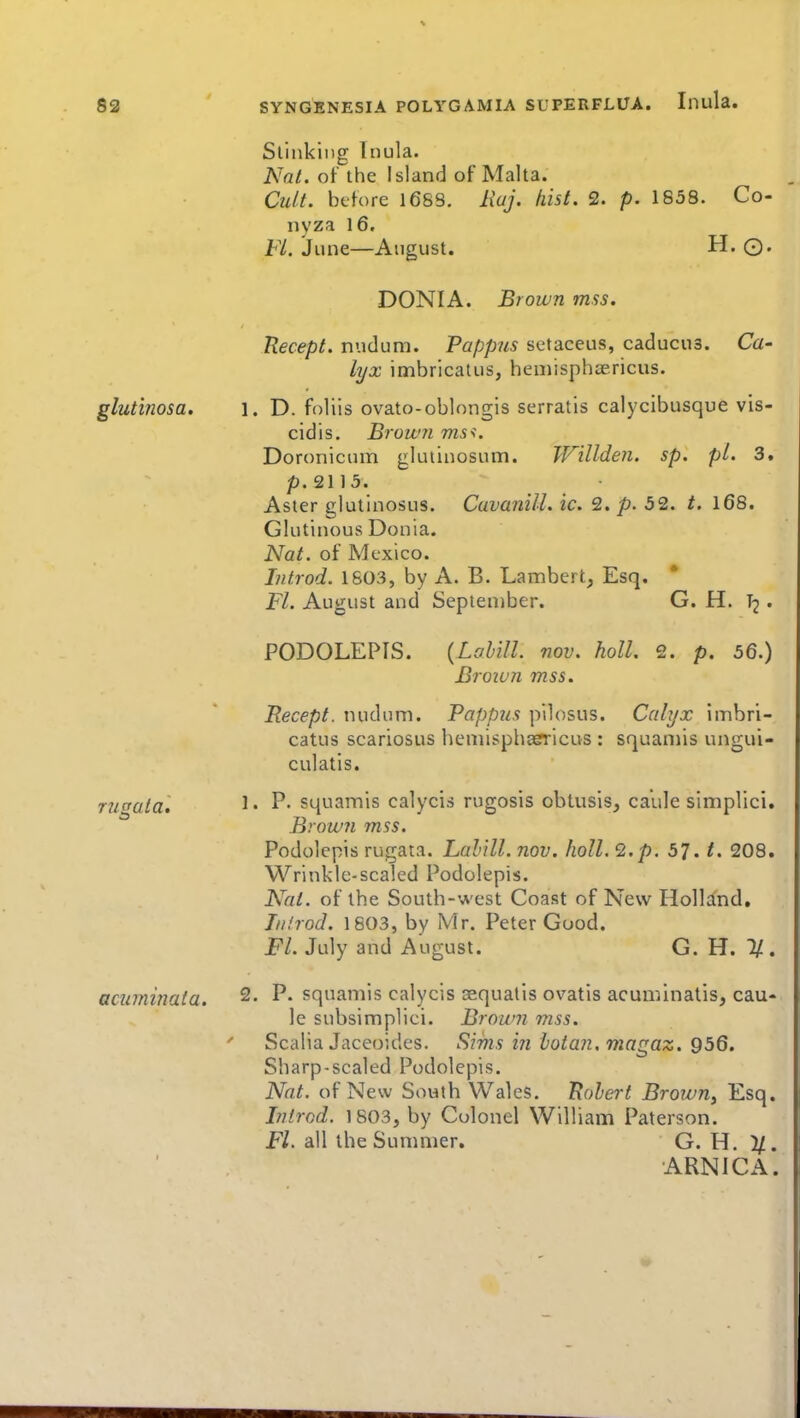glutinosa. rugata. acuminata. Slinking Inula. Nat. of the Island of Malta. Cult, before 168S. I\aJ. hist. 2. p. 1858. Co- nyza 16. Fl. June—August. H. ©. DONIA. Brown mss. Uecept. nudum. Pappus setaceus, caducus. Ca- lyx imbricatus, heniisphaericus. 1. D. foliis ovato-oblongis serratis calycibusque vis- cidis. Brown ms^. Doronicnm glutinosum. Willden. sp. pi. 3. p.2113. Aster glullnosus. Cuvanill. ic. 2. p. 52. t. 168. Glutinous Donia. Nat. of Mexico. Introd. 1S03, by A. B. Lambert, Esq. Fl. August and September. G. H. T2 . PODOLEPIS. {Lahill. nov. holl. 2. p. 56.) Brown mss. Recept. nudum. Pappus pilosus. Calyx imbri- catus scariosus hemispha?ricus : squamis ungui- culatis. 1. P. squamis calycis rugosis obtusis, caule simplici. Brown mss. Podolepis rugata. Lahill. nov. holl. 2, p. 57. t. 208. Wrinkle-scaled Podolepis. Nat. of the South-west Coast of New Holland, Ill/rod. 1803, by Mr. Peter Good. Fl. July and August. G. H. 1/. 2. P. squamis calycis sequatis ovatis acuminatis, cau- le subsimplici. Brown mss. Scalia Jaceoides. Sims in hotan.magaz. 956. Sharp-scaled Podolepis. Nat. of New South Wales. Ttohert Brown, Esq. Introd. 1803, by Colonel William Paterson. Fl. all the Summer. G. H. 1/. ARNICA.