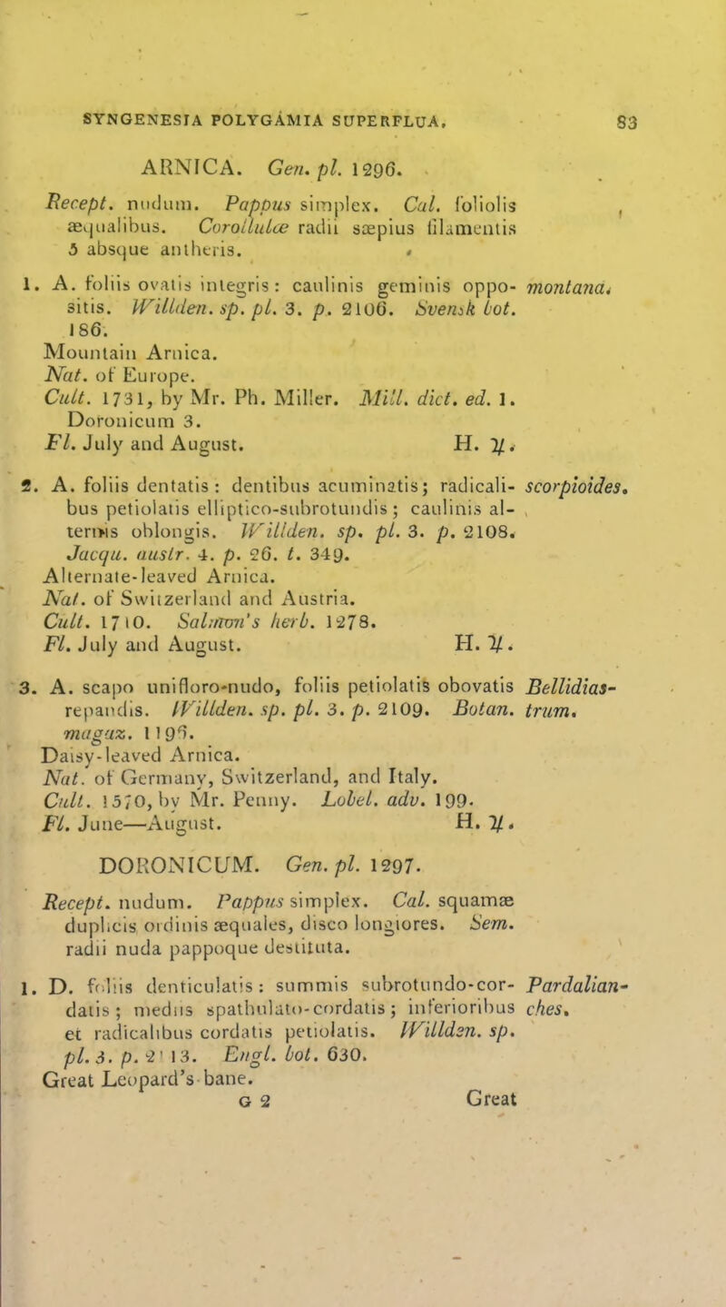 ARNICA. Gen.pl.l^QQ. Becept. niuJuin. Pappus simplex. Cal. I'oliolis ffiqualibus. Coroitulce radii soepius iilamuutis 5 absque aiithtris. « 1. A. foliis ovMiii iniegris : caulinis geminis oppo- monta7iai sitis. H^Ulden. sp. pL 3. p. 2io6. Svemk lot. 186. Mountain Arnica. Nat. of Europe. Cult. 1731, by Mr. Ph. Miller. Mill. diet. ed. 1. Doronicum 3. Fl. July and August. H. 1/. 2. A. foliis dentatis : dentibus acuininatis; radicali- scorpioide. bus petiolatis elliptico-subrotundis ; caulinis al- , terms oblongis. JKillden. sp. pi. 3. p. 2108. Jacqu. auslr. 4. p. 26. t. 349. Alternate-leaved Arnica. Nat. of Switzerland and Austria. Cult. 1710. Sal;rron's herb. 1:278. Fl. July and August. H. 1/. 3. A. scapo unifloro-nudo, foliis petiolatis obovatis Bellidias- repandis. IFillden. sp. pi. 3. p. 2i09. Botan. trum. magaz. 119^. Daisy-leaved Arnica. Nat. of Germany, Switzerland, and Italy. Cult. 15;o, by Mr. Penny. Lohel. adv. I99. F/. June—August. H. 1/* DORONICUM. Gen.pl. \2Q7. Recept. xmdum. /'fl/jpwy simplex. Ca/. squaiTise duplicis ordinis isequales, disco longiores. Sem. radii nuda pappoque desiituta. 1. D. ff liis denticulatis : summis <?ubrotundo-cor- Pardalian daiis ; mediis spathulato-cordatis; interioribus ches* et radicatibus cordat\s petiolatis. IVilldsn. sp. pi. 3. p.'2' 13. Engl. bol. 630. Great Leopard's bane.