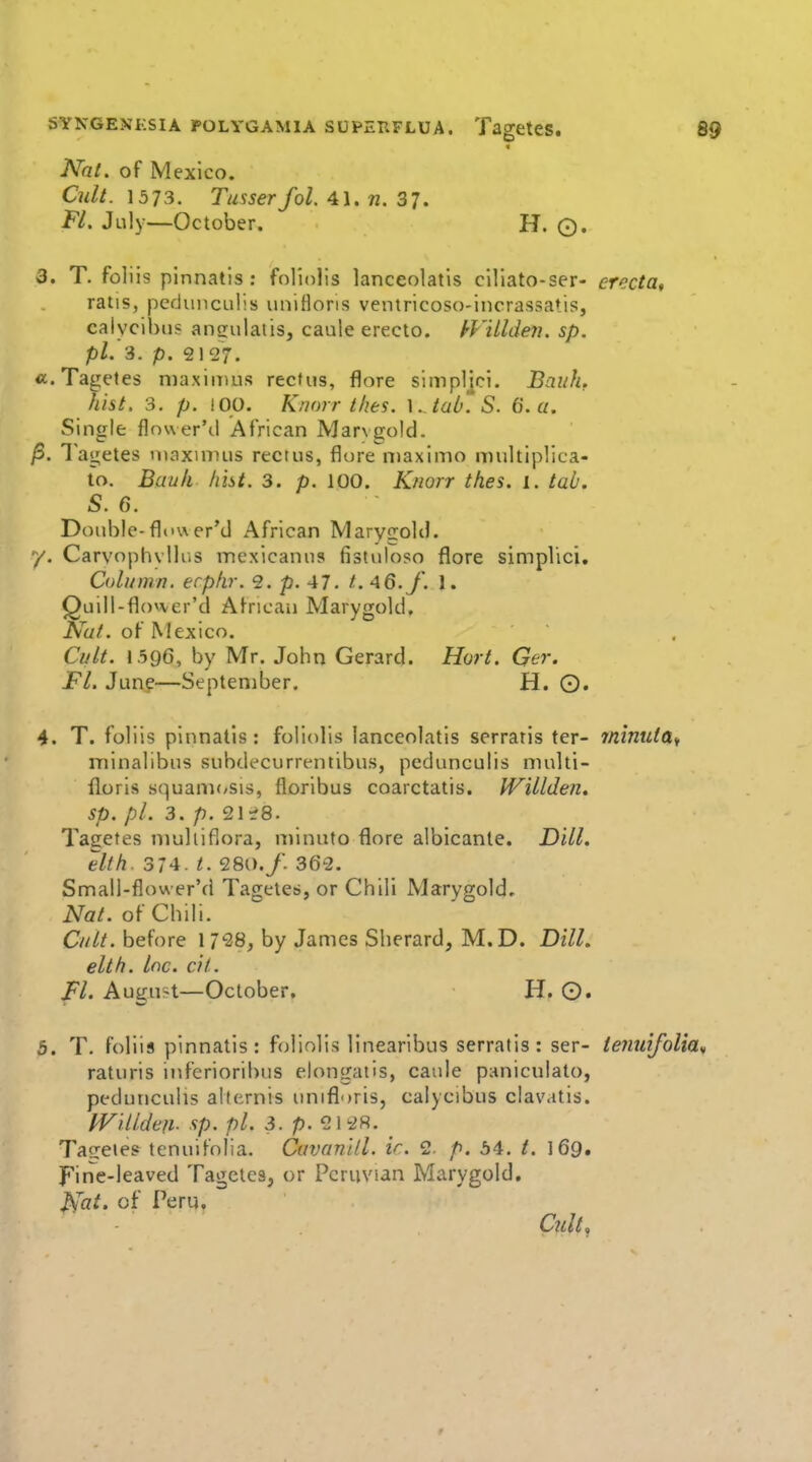Nat, of Mexico. Cult. 1573. Tusserfol. 41. n. 37. Fl, July—October. H. O. 3. T. foliis plnnatis : foliolis lanceolatis clliato-ser- erecta, ratis, pcduncLilis iinifloris ventricoso-incrassatis, caiycibus ansulatis, caule erecto. kViUde7i. sp. pi. 3. p. 2127. «. Tagetes niaxiirius rectus, flore simpljcl. Bauh. hist. 3, p. !00. Knorr thes. \. taO*S. 6. a. Single flower'd African Marvgold. ^. 1 agetes niaxinnis rectus, flore niaximo multiplica- to. Bauh hht. 3. p. 100. K/iorr thes. i. tab. S. 6. Double-flower'd African MaryfroUI. y. CarvophvUus mexicanus fistuloso flore simpVici, Column, erphr. 2. p. 47. t. 46./. I. Quill-flower'd African Marygold. Nut. of Mexico. Cult. 1.596, by Mr. John Gerard. Hort. Ger. FL Jung—September. H. ©. 4. T. foliis pinnatls: foliolis lanceolatis serratis ter- minuia,, niinalibus subdt-currentibus, pedunculis multi- floris squani(/sis, floribus coarctatis. Willden. sp. pi. 3. p. 21^8. Tagetes niulliflora, minuto flore albicante. Dill. elih. 31 A t. 28i)./. 362. Small-flower'd Tagetes, or Chili Marygold. Nat. of Chili. Cult, before 1 738, by James Sherard, M.D. Dill, elth. Inc. cit. Fl. August—October. H. O. ^. T. foliis pinnatis : foliolis linearibus serratis: ser- tenutfolia^ raturis inferioribus elongatis, caule paniculato, pedunculis aliernis unifl')ris, calycibus clavatis. PVillden- sp. pi. 3. p. 2128. Ta<rete? tenuifolia. Cavanlll. ir. 2. p. 54, t. I69. FirTe-leaved Tagetes, or Peruvian Marygold, ^at. of Peru. Ciilt^