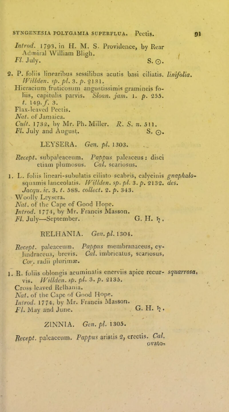 Introd. 1793, in H. M. S. Providence, by Rear Admiral William Bligh. F/. July. S. 0. 2. P. foliis linearibus sessilibus acutis basi ciliatis. Unifolia. IViUden. sp. pi. 3. p. 21.31. Hieraciuni fruticosuni angustissimis gramineis fo- liis, capitalis parvis. Sloa/i. jam. l. p. 235. t. 149./. 3. Flax-leavccI Pectis. Nat. of Jamaica. Cu/f. 173-2, l)y Mr. Ph. Miller. R. 5. w. 511. FL July and August. S. 0. LEYSERA. Ge7i. pi. 1303. Recept. subpaleaceum. Pappus paleaceus: disci etiam plumosus. Cal. scariosus. 1. L. foliis lineari-subulatis ciliato scabris, calycinis gnaphalo-' squamis lanceolatis. IVillden. sp. pi. 3. p. 2132. des. Jacqii. ic. 3. t. 588. collect. 2. p. 343. Woollv Leyscra. Nat. of the Cape of Good Hope. Jntrod. 1774, by Mr. Francis Masson. Fl. July—September. ' G. H. Tj, RELHANIA. Gen.pl.\30\. Recept. paleaceum. Pappus niembranaceus, cy- lindraccus, brcvis. Cal. imbricalus, scariosus, Cor. radii plurimae. 1. R. foliis obloncris acuminatis enerviis apice recur- squarrosa, vis. IVillden. sp. pi. 3. p. 2135. Cross leaved Relhania. Nat. of the Cape of Gf)od Hope. IiUrod. 1774, by Mr. Francis Masson. Fl. May and June. , G. H. » ZINNIA. Gen. pi. 1305. Recept. paleaceum. Pappus arislis 2, erectis. Cal. ■ ' * ovato^