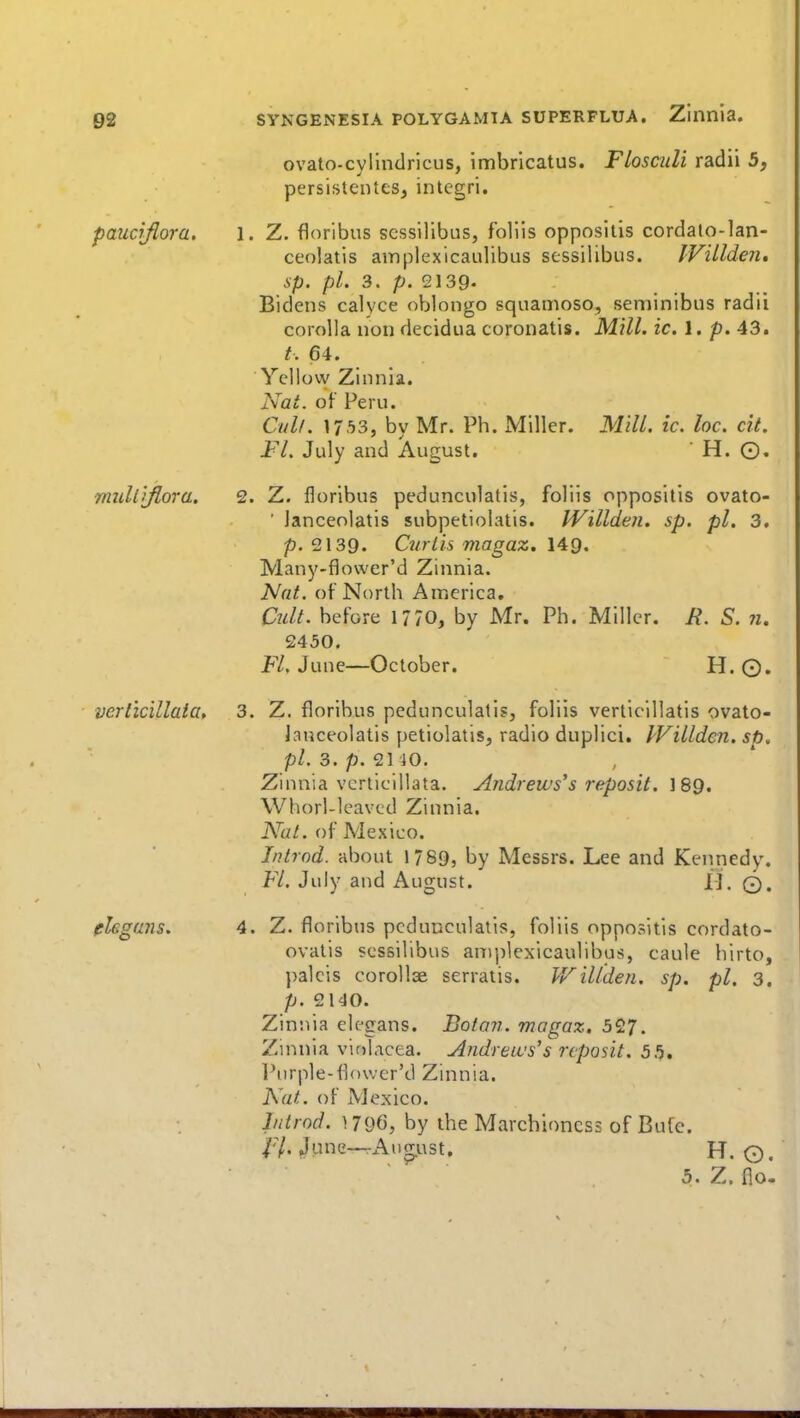 paucrflora. ovato-cvlindricus, imbricatus. Flosculi radii 5, persistentes, integri. Z. floribus scssilibus, foliis oppositis cordalo-lan- ceolatis ainplexicaulibus scssilibus. IVillden, sp. pi. 3. p. 2139- Bidens calyce oblongo squanioso, seminlbus radii corolla non decidua coronatis. Mill. ic. 1. p. 43. 64. Yellow Zinnia. Nat. of Peru. Old/. 1753, by Mr. Ph. Miller. Fl. July and August. Mill. ic. loc. cit. H. O. rnuliyiora. 2. Z. floribus pedunculatis, foliis oppositis ovato- ' janceolatis subpetiolatis. IVillden. sp. pi. 3. p. 2139. Curlis magaz, Many-fiower'd Zinnia. Nat. of North America, Cult, before 17/0, by Mr. Ph. Miller. R. S. n. 2450. F/. June—October. H. ©. verl'icillaia, 3. Z. floribus pedunculatis, foliis verticillatis ovato- Janceolatis petiolatis, radio duplici. IVillden. sp. pi. 3. p. 2140. Zinnia verticillata. Andrews's reposit. \8Q. Whorl-lcavcd Zinnia. Nat. of Mexico. Introd. about 1789, by Messrs. Lee and Kentiedy. Fl. July and August. H. 0. ehgans. 4. Z. floribus pedunculatis, foliis oppositis cordato- ovatis scssilibus aniplexicaulibus, caule hirto, palcis corollae serratis. Willden. sp. pi. 3. p. 2140. Zinnia elegans. Boton. magaz. 527. Zinnia violacea. Andreivs's reposit. 55, l^urple-flower'd Zinnia. Nat. of Mexico. Introd. by the Marchioness of Bufe. fl. June—August, H. o. 5. Z. flo-