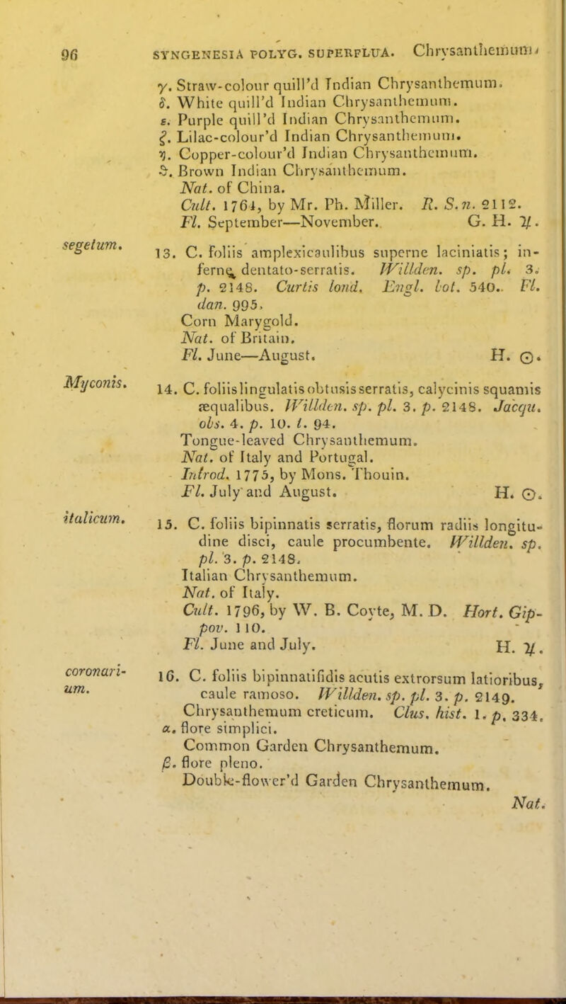 segelum. Myconis. italicum. coronan- um. y. Straw-colour quiU'd Indian Chrysanthemum. 8. White quill'd Indian Chrysanthemum, f. Purple quill'd Indian Chrysanthemum. ^. Lilac-colour'd Indian Chrysanthenumi. T}. Cupper-colour'd Indian Chrysanthemum. ^. Brown Indian Chrysanthemum. Nat. of China. Qdt. I76i, by Mr. Ph. Miller. R. S.7i. 2112. FL September—November. G. H. If.. 13. C. Foliis amplexiegulibus supcrne laciniatis; in- fern^^ dentato-serratis. JVilLden. sp. pi* 3. p. 2148. Curtis loud. Engl. Lot. 540.. FL dan. 995. Corn Marygold. Nat. of Britain, FL June—August. H. ©. 14. C. foliislingulatisobtusisserratis, calycinis squamis lequalibus. JVillden. sp. pi. 3. p. 2148. Jacfjit. ols. 4. p. 10. /. 94. Tongue-leaved Chrysanthemum. Nat. of Italy and Portugal. Introd. 1775, by Mons. Thouin. jF/. July and August. H. O. 15. C. foliis bipinnatis serratis, florum radils longitU dine disci, caule procumbente. fVillden. sp. pl.3.p.<2\AB. Italian Chrysanthemum. Nat. of Italy. Cult. 1796, by W. B. Coyte, M. D. Hort, Gip- pov. 110. FL June and July. H. %. IC. C. foliis bipinnatlfidls acutis extrorsum latioribus, caule ramoso. IVilIden. sp. pi. 3. p. 2149. Chrysanthemum creticum. Clus. hist. l. p. 334. a, flore simplici. Common Garden Chrysanthemum. /S. flore pleno, Doubk-flower'd Garden Chrysanthemum.
