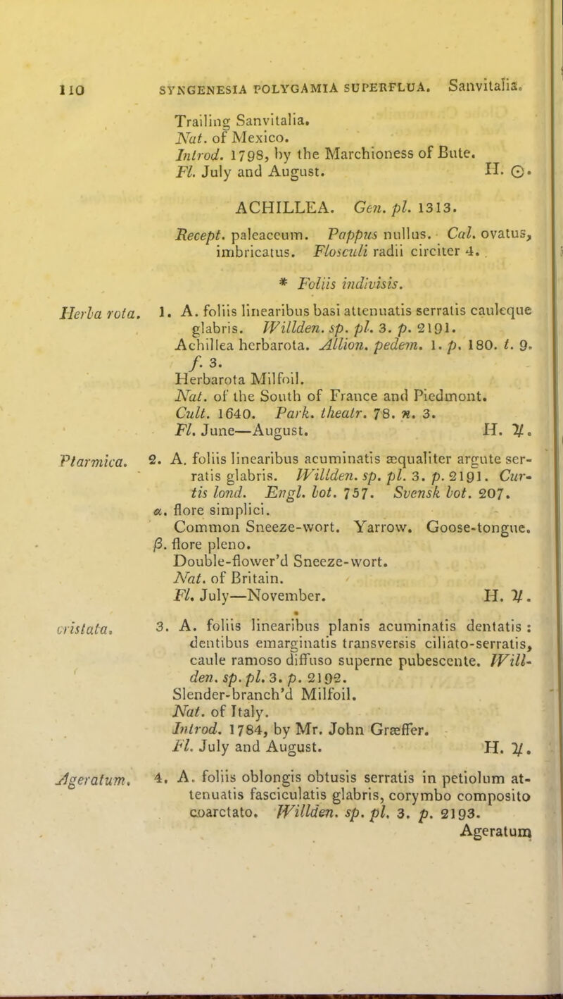 Trailing Sanvitalia, Nat. of Mexico. Inlrod. 1798, by the Marchioness of Bute. Fl. July and August. H- ©• ACHILLEA. Gen.pl.\3\3. i?ecep^ paleaccum. Pappus m\\\\^s. CoZ. ovatus, imbricatus. Flosculi radii circiter 4. * Foliis indivisis. Herla rota. 1. A. foliis llnearibus basi attenuatis serralis cauleque glabris. Willden. sp. pi. 3. p. 2191' Achillea hcrbarota. ALlion. pedem. 1. p. 180. 9. Herbarota Milfoil. Nat. of the South of France and Piedmont. Cult. 1640. Park, theatr. 78. n. 3. Fl. June—August. H. 1/. Ptarmka. 2. A. foliis linearibus acumlnatis a^qualiter argute ser- ratis glabris, IVillden. sp. pi. 3. p. 2191. Cur- tis lond. Engl. lot. 737. Svensk lot. 207. a. flore siniplici. Common Sneeze-wort. Yarrow. Goose-tongue. (3. flore plcno. Double-flower'd Sneeze-wort. Nat. of Britain. Fl. July—November. H. 1/. cristata. Jigeratum, 3. A. foliis linearibus planls acuminatis dentatis : dentibus emarginatis transversis ciliato-serratis, caule ramoso diffuse superne pubescente. Will den. sp. pi. 3. p. 2192. Slender-branch'd Milfoil. JVa^. of Italy. Ifiirod. 1784, by Mr. John Grasffer. Fl. July and August. H. 3/. 4, A. foliis oblongis obtusis serratis in petlolum at- tenuatis fasciculatis glabris, corymbo composito coarctato. IVillden. sp.pl. 3. p. 2193. Ageratunj