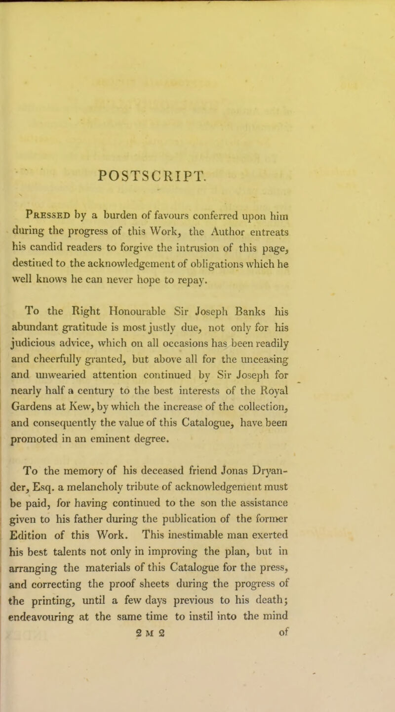 POSTSCRIPT. Pressed by a burden of favours conferred upon him during the progress of this Work, the Author entreats his candid readers to forgive the intrusion of this page, destined to the acknowledgement of obligations which he well knows he can never hope to repay. To the Right Honourable Sir Joseph Banks his abundant gratitude is most justly due, not only for his judicious advice, which on all occasions has been readily and cheerfiilly granted, but above all for the unceasing and unwearied attention coiitinued by Sir Joseph for nearly half a century to the best interests of the Royal Gardens at Kew, by which the increase of the collection, and consequently the value of this Catalogue, have been promoted in an eminent degree. To the memory of his deceased friend Jonas Dryan- der, Esq. a melancholy tribute of acknowledgement must be paid, for having continued to the son the assistance given to his father during the publication of the former Edition of this Work. This inestimable man exerted his best talents not only in improving the plan, but in arranging the materials of this Catalogue for the press, and correcting the proof sheets during the progress of the printing, until a few days previous to his death; endeavouring at the same time to instil into the mind 2 M 2 of