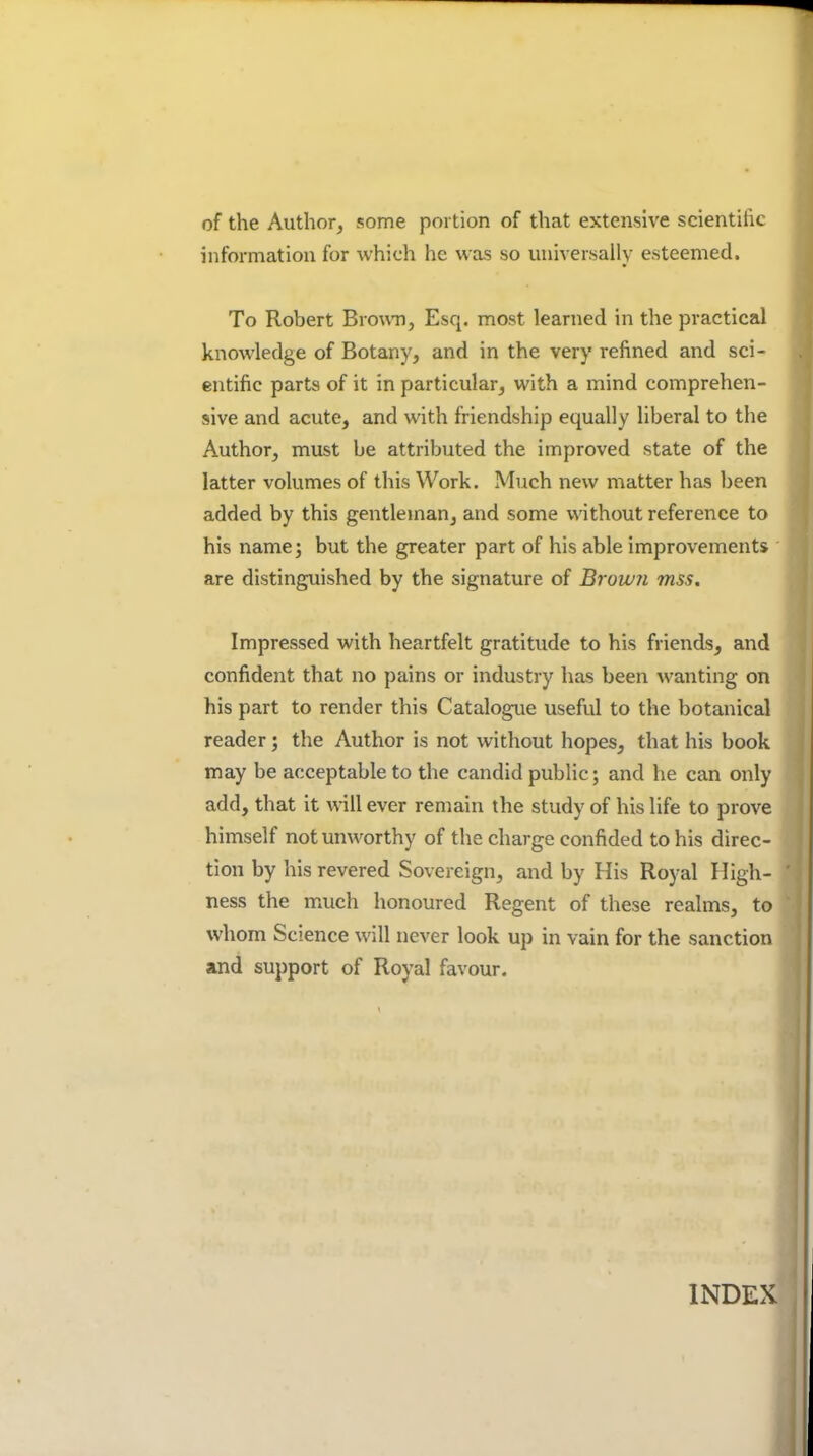 of the Author, some portion of that extensive scientillc information for which he was so universally esteemed. To Robert Brown, Esq. most learned in the practical knowledge of Botany, and in the very refined and sci- entific parts of it in particular, with a mind comprehen- sive and acute, and with friendship equally liberal to the Author, must be attributed the improved state of the latter volumes of this Work. Much new matter has been added by this gentleman, and some without reference to his name; but the greater part of his able improvements are distinguished by the signature of Browii mss. Impressed with heartfelt gratitude to his friends, and confident that no pains or industry has been wanting on his part to render this Catalogue useful to the botanical reader; the Author is not without hopes, that his book may be acceptable to the candid public; and he can only add, that it will ever remain the study of his life to prove himself not unworthy of the charge confided to his direc- tion by his revered Sovereign, and by His Royal High- ness the maich honoured Regent of these realms, to whom Science will never look up in vain for the sanction and support of Royal favour. INDEX