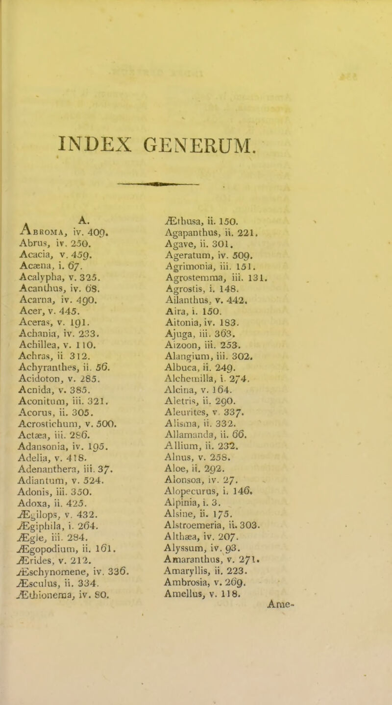 INDEX GENERUM. A B ROM A, iv. 40.Q. Abrus, iv. 250, Acacia, v. 459. Acaena, i, 67. Acalypha, v. 325. Acanthus, iv. OS. Acarna, iv. 4gO. Acer, V. 445. Aceras, v. igi. Achnnia, iv. 233. Achillea, v. 110. Achras, ii 312. Achyranthes, ii. 56. Acidoton, v. 285. Acnida, v. 385. Aconitiim, iii. 321. Acorus, ii. 305. Acrostichum, v. 500. Actaea, iii. 2S6. Adansonia, iv. 195. Adelia, v. 418. Adenanthera, iii. 37. Adiantum, v. 524. Adonis, iii. 350. Adoxa, ii. 425. jEi^ilops, V. 432. yEgiphila, i. 204. JEgle, iii. 284. jflEgopodiuni, ii. I6I. jf^irides, v. 212. jiischynomene, iv. 336. jEscuIus, ii. 334. jEUjioneraa^ iv. SO. iEtbusa, ii. 150. Agapanthus, ii. 221. Agave, ii. 301. Ageratum, iv. 509. Agrimonia, iii. 151. Agrostemraa, iii. 131. Agrostis, i. 148. Ailanthus, v. 442, Aira, i. 150. Aitonia, iv. 183. Ajuga, lii. 363. Aizoon, iii. 253. Alangium, iii. 302. Albuca, ii. 249. Alchetnilla, i. 274, Alcina, v. l64. Aletris ii. 29O. A leu rites, v 337- Alisma, ii. 332. Allamnnda, ii. 66, Allium, ii. 232. Alnus, V. 258. Aloe, ii. 292. Alonsoa, iv. 27. Alopecurus, i. 14(5. Alpinia, i. 3. Alsine, ii. 175. Alstroemeria, ii. 303. Althaea, iv. 207. Alyssum, iv. 93. Amaranthus, v. 271. Amaryllis, ii. 223. Ambrosia, v. 269. AmelluSj v. 118. Amc-