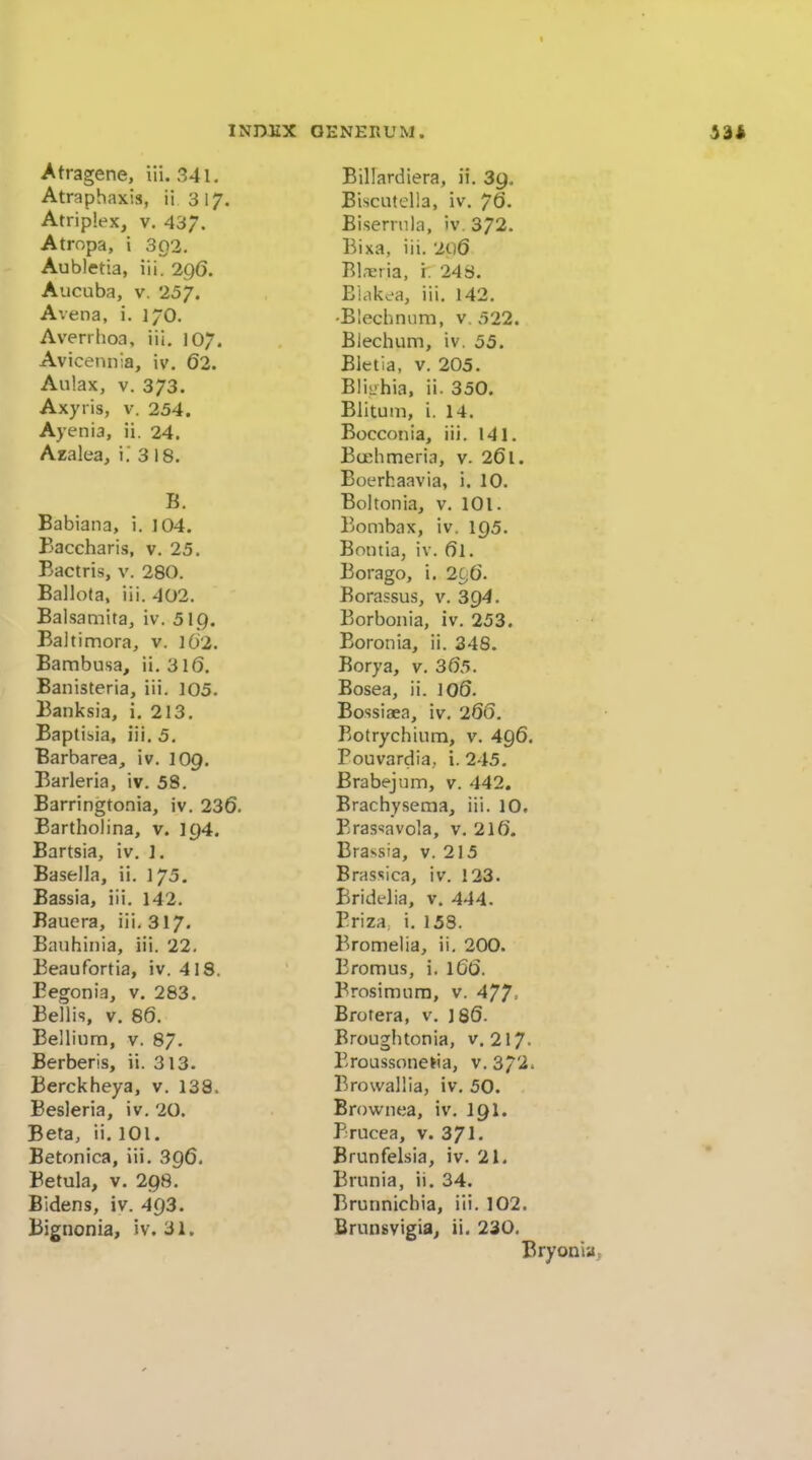 Atragene, iii. 341, Atraphaxis, ii 3 17. Atriplex, V. 437. Atropa, i 302. Aubletia, iii. 2q6. Aucuba, V. 257. Avena, i. 17O. Averrhoa, iii, 107. Avicetuiia, iv. 62. Aulax, V. 373. Axyris, v. 254. Ayenia, ii. 24. Azalea, i.' 3 18. B. Babiana, i. 104. Baccharis, v. 25. Bactris, v. 280. Ballota, iii. 402. Baisamita, iv. 519. Baltimora, v. l02. Bambusa, ii. 316. Banisteria, iii. 105. Banksia, i, 213. Baptisia, iii. 5. Barbarea, iv. lOp. Barleria, iv. 58. Barringto.nia, iv. 236. Bartholina, v. 194. Bartsia, iv. ]. Basella, ii. 175. Bassia, iii. 142. Bauera, iii. 317. Eauhinia, iii. 22. Beaufortia, iv. 418. Begonia, v, 283. Bellis, v. 86. Bellium, V. 87. Berberis, ii. 313. Berckheya, v. 138. Besleria, iv. 20. Beta, ii. 101. Betonica, iii. 396. Betula, V. 298. Bidens, iv. 493. Billardiera, ii. 39. BiscLitella, iv. 76. Biserrula, iv. 372. Bixa, iii. 2Q6 Bl.-eria, i. 248. Bi.ikea, iii. 142. •Blechniim, v. 522. Blechum, iv. 55. Bletia, V. 205. BliL'hia, ii. 350. Blituin, i. 14. Bocconia, iii. 141. Bu-limeria, v. 26l. Boerhaavia, i. 10. Boltonia, v. 101. Bombax, iv. 195. Bontia, iv. 6l. Borago, i. 2g6. Borassus, v. 394. Borbonia, iv. 253. Boronia, ii. 348. Borya, v. 3(55. Bosea, ii. 100. Bossiaea, iv. 260. Botrychium, v. 496. Pouvardia, i. 245, Brabejum, v. 442. Erachysema, iii. 10, Brassavola, v. 210. Brassia, v. 215 Brassica, iv. 123. Bridelia, v. 444. Priza i. 158. Bromelia, ii. 200. Bromus, i. 166. Brosimura, v. 477- Brotera, v. J80. Broughtonia, v, 217. Prous.sonelia, v. 3/2. Browallia, iv. 50. Brownea, iv. I9I. Prucea, v. 371. Brunfelsia, iv. 21. Brunia, ii. 34. Brunnichia, iii. 102.