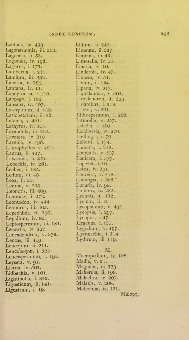 Lactuca, iv. 43g. Lagerstroemia, iii. 302. Lagoecia, ii 53. Lagonaea, iv. \q6. Lagnrus, i. 1/3. Laiiibertia, i. 'ill. Lamiura, iii. 392. Lanaria, ii. 28C). Lantana, iv. 42. Lapeyronsia, i. 110. Lappago, i. 182. Lapsaiia, iv. 46/. Laserpitium, ii. 138. Lasiopetalani, ii. 'it). Latania, v. 421. Lathyrus, iv. 303. Lavandula, iii 382. Lavatera, iv. 218. Lavenia, iv. 4g6. Laurophyllus, v. 481. Lanrus, ii. 427- Lawsonia, ii. 354. Lebeckia, iv. 261. Lechea, i. 185. Ledum, iii, 48. Leea, ii. 50. Lemna, v. 233. I>eonotis, iii. 409. Leontice, ii. 272. Leontodon, iv. 444. Leonurus, iii. 405. Lepechinia, iii. 39O. Lepidium, iv. 85- Leptospermum, iii. 181. Lessertia, iv 32/. Leucadendrnn, v. 373. Leucas, iii 4O9. Leucojum, ii. 211. Leucopogon, i. 323. Leucospermum, i. 195. Leysera, v. 91. Liatris, iv. 503. Lidbeckia, v. 101. Lightfootia, i. 343. Ligusticum, ii. 141. Ligustrum, i. 19- Lilium, ii. 240. Limeum, ii. 337- Limonia, iii. 43. Limosella, iv 51. Linaria, iv. 10. Lindernia, iv. 47. Linn?ea, iv. 51. Linum, ii. 184. Liparia, iv. 317. Liquidambar, v, 305. Liriodendron, iii 320. Lisiantbus, i. 318. Listera, v. 201. Lithospennum, i. 286. Litiorel'a, v. 257- Lobelia, i. 356. Loddigcsia, iv. 2/0. Lcefiirjgia, i. 79. Loliiiin, i. 1 74. Loiiiatia, i. 212. Lonchilis, v. 527- Lonicera, i, 377. Lopezia, i. 10. Lotus, iv. 331, Loureira, v. 418. Ludwigia, i. 265.' Lunaria, iv. 98. Lupinus, iv. 285. Lychnis, iii. 132. Lycium, ii. 3. Lycopodium, v. 493. Lycopsis, i. 297- Lycopus, i. 47. Lygeum, i. 135. Lygodium, v. 497. J.ysiraachia, i.314. Lythrum, iii I49. M. Macropodium, iv. 108 Madia, v. 31. Magnolia, iii. 329. Mahernia, ii, 198. Malachra, iv. 207. Malaxis, v. 208. Malcomia, iv. 121. Malop