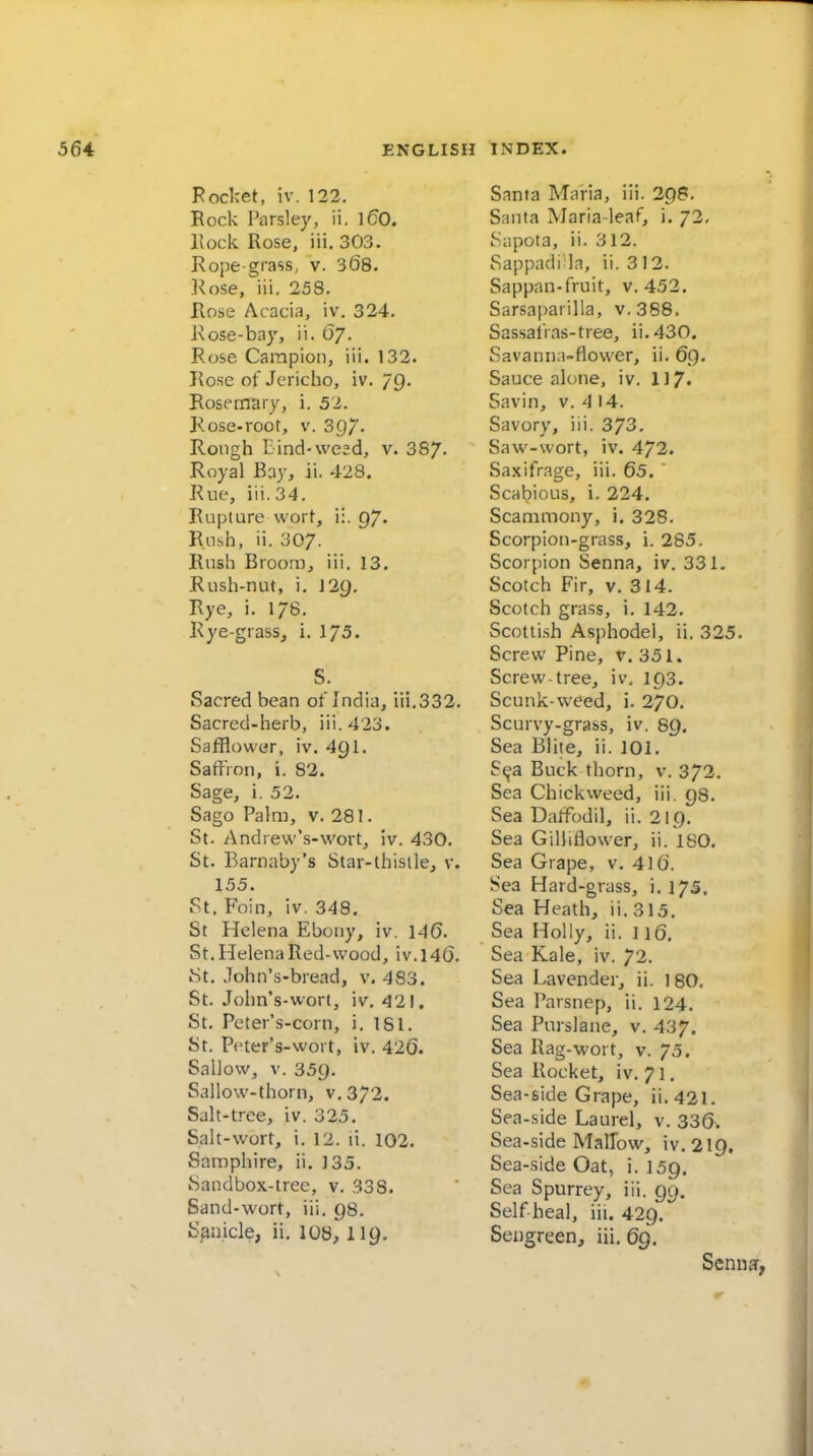 Pocket, iv. 122. Rock Parsley, ii. ]60. Eock Rose, iii. 303. Rope-grass, v. 368. 3^ose, iii. 258. Rose Acacia, iv. 324. Kose-bay, ii. 67. Rose Campion, iii. 132. Rose of Jericho, iv. 79. Rosemary, i. 52. Kose-root, v. 3C)7- Rough Bind-weed, v. 387. Royal Bay, ii. 428. Rue, iii. 34. Rupture wort, ii. 97. Rush, ii. 307. Rush Broo.ai, iii. 13. Rush-nut, i. 12Q. Rye, i. 178. Rye-grass_, i. 1/5. S. Sacred bean of India, iii,332. Sacred-herb, iii. 423. Safflower, iv. 49I. Saffron, i. 82. Sage, i. 52. Sago Palm, v. 281. St. Andrew's-wort, iv. 430. St. Barnaby's Star-thistle^ v. 155. St. Foin, iv. 348. St Helena Ebony, iv. 146. St. Helena Red-wood, iv.l46. St. John's-bread, v. 483. St. John's-wort, iv, 421. St. Pcter's-corn, i, 181. St. Peter's-wort, iv. 426. Sallow, V. 359. Sallow-thorn, v. 372. Salt-tree, iv. 325. Salt-wort, i. 12. li. 102. Samphire, ii. 135. Sandbox-tree, v. 338. Sand-wort, iii. 98. S^nicle, ii, 108, 119. Santa Maria, iii. 298. Santa Maria-leaf, i. 72, iSiipota, ii. 312. Sappndi la, ii. 3 12. Sappan-fruit, v. 452. Sarsaparilla, v. 388. Sassalias-tree, ii.430. Savanna-flower, ii. 69. Sauce alone, iv. 117. Savin, v. 4 14. Savory, iii. 373. Saw-wort, iv. 472. Saxifrage, iii. 65. ' Scabious, i. 224. Scammony, i. 328. Scorpion-grass, i. 285. Scorpion Senna, iv. 331. Scotch Fir, v. 314. Scotch grass, i. 142. Scotti.sh Asphodel, ii. 325. Screw Pine, v. 351. Screw-tree, iv. 193. Scunk-weed, i. 270. Scurvy-grass, iv. 89. Sea Elite, ii. 101. S(^a Buck thorn, v. 372. Sea Chickweed, iii. 98. Sea Daffodil, ii. 219. Sea Gilliflovver, ii. 180, Sea Grape, v. 416. Sea Hard-grass, i.175. Sea Heath, ii. 315. Sea Holly, ii. 116. Sea Kale, iv. 72. Sea Lavender, ii. 180. Sea Parsnep, ii. 124. Sea Purslane, v. 437. Sea Rag-wort, v. 75. Sea Rocket, iv, 71. Sea-side Grape, ii, 421. Sea-side Laurel, v. 336. Sea-side Mallow, iv, 219, Sea-side Oat, i. 159. Sea Spurrey, iii. 99. Self heal, iii. 429. Seugreen, iii. 69. Scnnar,