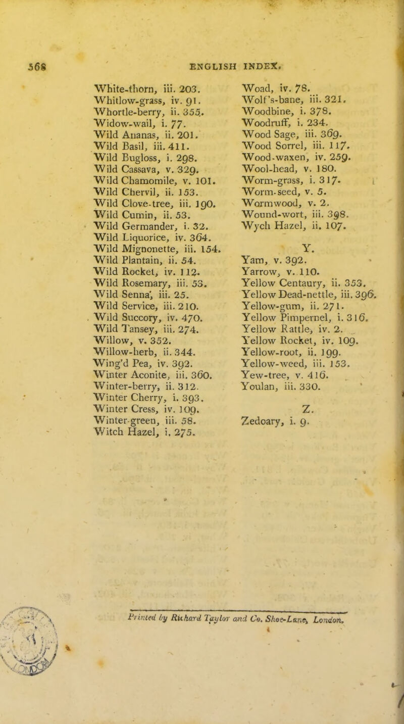 White-tliorn, iii. 203. Whitlow-grass, iv. 91. Whortle-berry, ii. 355. W w w w w w w w w w w w w w w w w w w w w w w w w w w dow-wail, i. 77- Id Ananas, ii, 201. iJd Basil, iii, 411. Id Bugloss, i. 298. ild Cassava, v, 329. Id Chamomile, v. 101. ild Chervil, ii, 153. Id Clove-tree, iii. J90. Id Cumin, ii. 53. Id Germander, i. 32. Id Liquorice, iv. 364, Id Mignonette, iii. 154. Id Plantain, ii. 54. Id Rocket, iv. 112- Id Rosemary, iii. 53. Id Senna', iii. 25. Id Service, iii. 210. Id Succory, iv. 4/0. Id 1 ansey, iii. 2/4. lUow, V. 352. How-herb, ii. 344. ng'd Pea, iv. 392. .nter Aconite, iii. 36o. nter-berry, ii. 312. nter Cherry, i. 393. nter Cress, iv. 109. nter green, iii. 58. tch Hazel, i. 275. Woad, iv. 78. Wolf 's-bane, iii. 321. Woodbine, i. 378. Woodruff, i. 234. Wood Sage, iii. 069. Wood Sorrel, iii. 117. Wood-waxen, iv. 259. Wool-head, v. 180. Worm-gross, i. 317- i Worm-seed, v. 5. Wormwood, v. 2. Wound-wort, iii. 3§)8. Wych Hazel, ii. 107. Y. Yam, v, 392, Yarrow, v. 110. Yellow Centaury, ii. 353. Yellow Dead-nettle, iii, 396. Yellow-gum, ii, 271- Yellow Pimpernel, i, 3l6. Yellow Rattle, iv. 2. Yellow Rocket, iv, IO9. Yellow-root, ii. 199. Yellow-weed, iii. 153. Yew-tree, v. 4If). Youlan, iii. 330. Zedoary, i, 9. i'7i.nieU by Riikard Taylor and C». Shoe-Lme^ London.