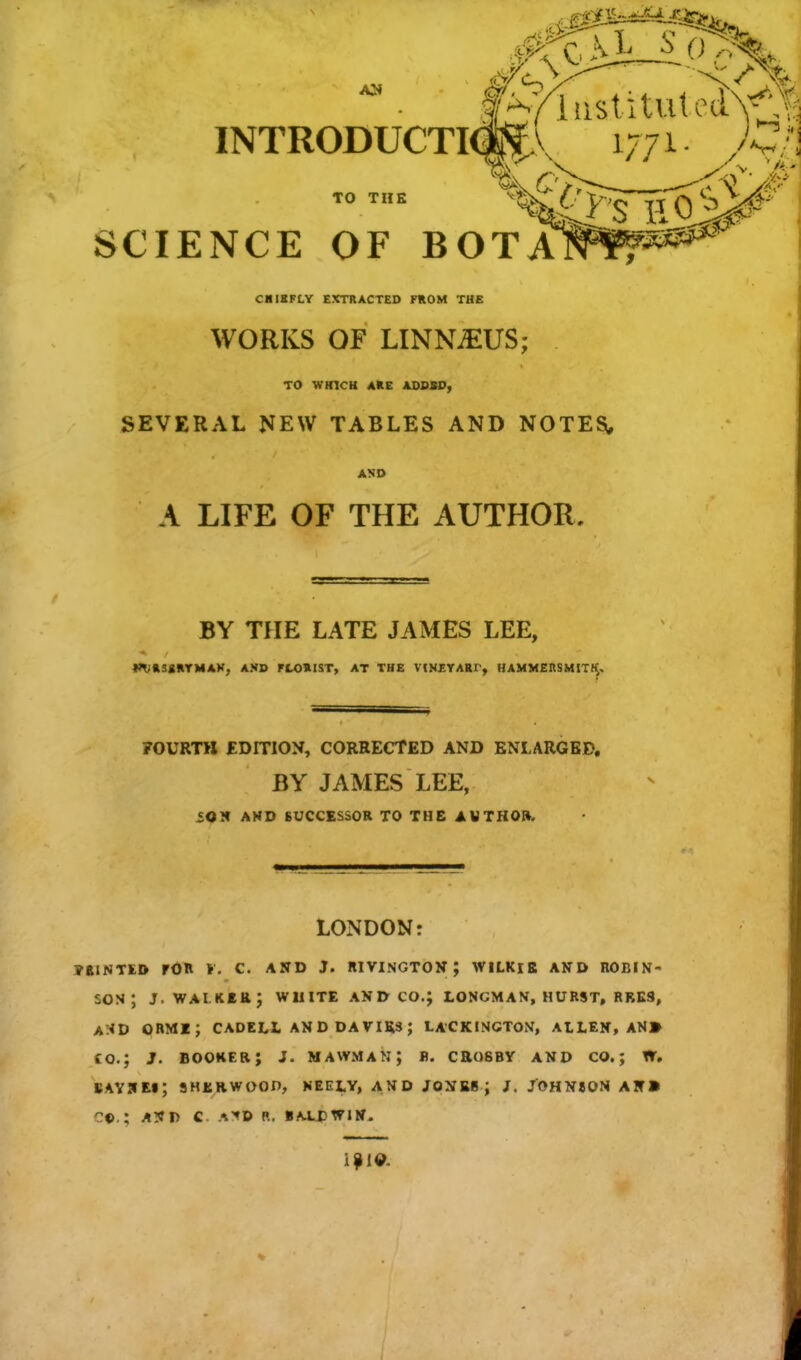 AH INTRODUCTION v mi. )ZA TO THE SCIENCE OF BOTA CHIEFLY EXTRACTED FROM THE WORKS OF LINNAEUS; TO WHICH ARE ADDSD, SEVERAL NEW TABLES AND NOTES, AND A LIFE OF THE AUTHOR, BY THE LATE JAMES LEE, I^RSgRTMAK, AMD FLORIST, AT THE VINEYARr, HAMMERSMtTK. FOURTH EDITION, CORRECTED AND ENLARGED. BY JAMES LEE, SOH AND SUCCESSOR TO THE AUTHOR. LONDON: TAINTED TOR r. C. AND J. RIVINGTON ; WILKlE AND ROBIN- SON; j. walker; white and co.; loncman, hurst, rres, a:<d ormi; cadell anddavius; lackincton, allen, an» co.; 3. booker; 1. mawman; b. crosby and co.; w. BAY 9 El; SHERWOOD, NEEI.Y, AND JOXEBJ J. JOHNSON AK» ©. ; A!?D C A^D P.. BALDWIN. J