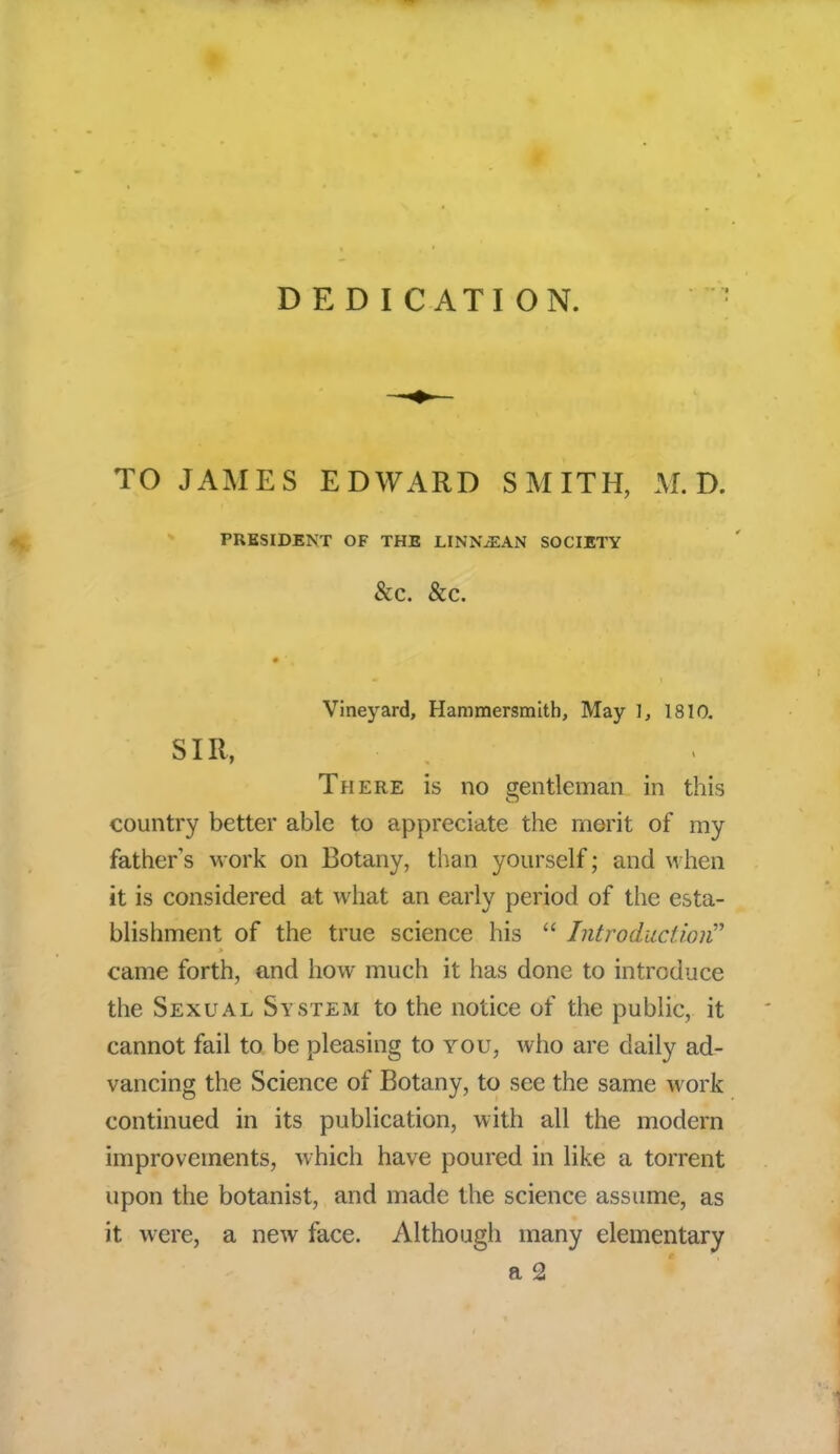 DEDICATION. TO JAMES EDWARD SMITH, M. D. PRESIDENT OF THE LINN JEAN SOCIETY &C. &C. Vineyard, Hammersmith, May 1, 1810. SIR, There is no gentleman in this country better able to appreciate the merit of my fathers work on Botany, than yourself; and when it is considered at what an early period of the esta- blishment of the true science his  Introduction came forth, and how much it has done to introduce the Sexual System to the notice of the public, it cannot fail to be pleasing to you, who are daily ad- vancing the Science of Botany, to see the same work continued in its publication, with all the modern improvements, which have poured in like a torrent upon the botanist, and made the science assume, as it were, a new face. Although many elementary a 2