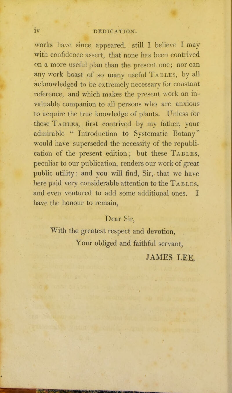 works have since appeared, still I believe I may with confidence assert, that none has been contrived on a more useful plan than the present one; nor can any work boast of so many useful Tables, by all acknowledged to be extremely necessary for constant reference, and which makes the present work an in- valuable companion to all persons who are anxious to acquire the true knowledge of plants. Unless for these Tables, first contrived by my father, your admirable  Introduction to Systematic Botany would have superseded the necessity of the republi- cation of the present edition: but these Tables, peculiar to our publication, renders our work of great public utility: and you will find, Sir, that we have here paid very considerable attention to the Tables, and even ventured to add some additional ones. I have the honour to remain, Dear Sir, With the greatest respect and devotion, Your obliged and faithful servant, JAMES LEE,