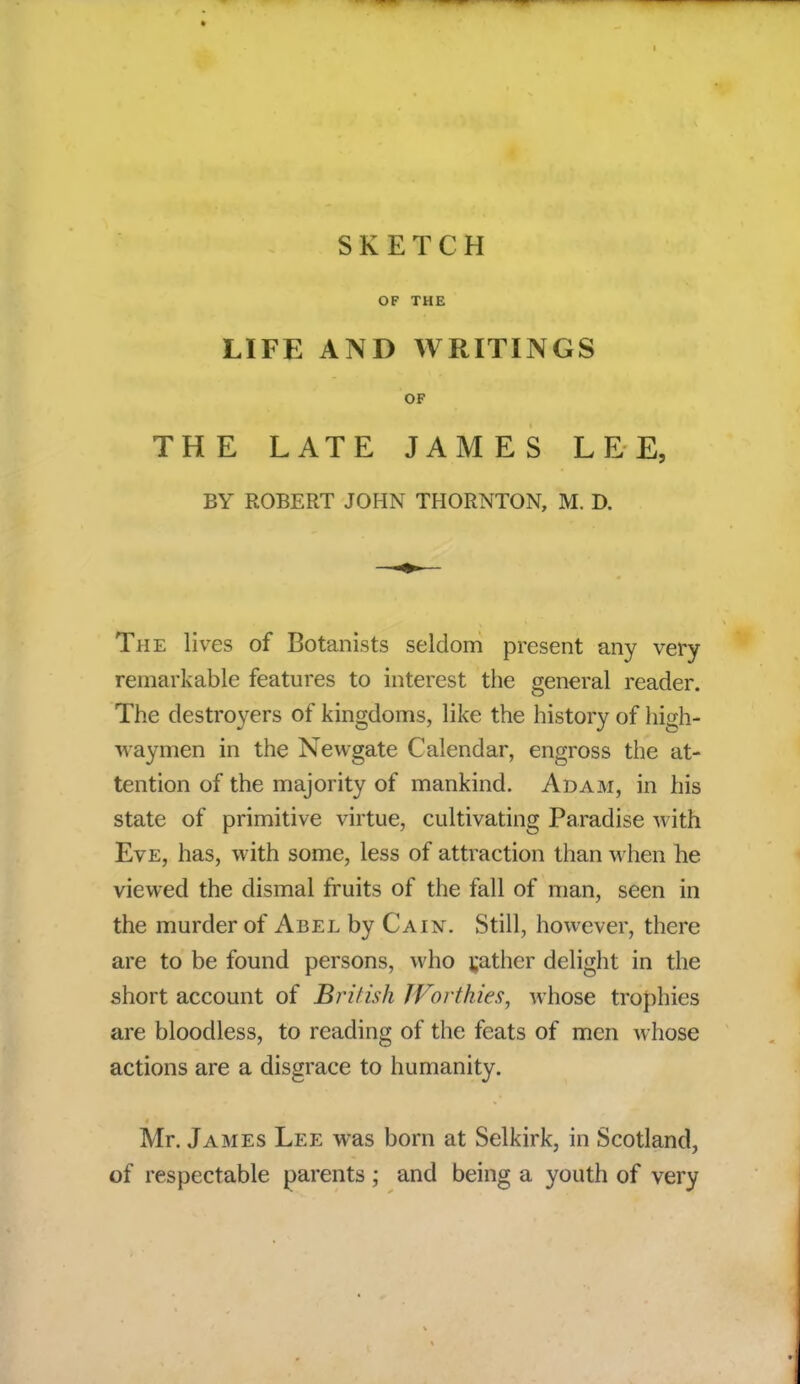 SKETCH OF THE LIFE AND WRITINGS OF THE LATE JAMES LEE, BY ROBERT JOHN THORNTON, M. D. The lives of Botanists seldom present any very remarkable features to interest the general reader. The destroyers of kingdoms, like the history of high- waymen in the Newgate Calendar, engross the at- tention of the majority of mankind. Adam, in his state of primitive virtue, cultivating Paradise with Eve, has, with some, less of attraction than when he viewed the dismal fruits of the fall of man, seen in the murder of Abel by Cain. Still, however, there are to be found persons, who gather delight in the short account of British Worthies, whose trophies are bloodless, to reading of the feats of men whose actions are a disgrace to humanity. Mr. James Lee was born at Selkirk, in Scotland, of respectable parents ; and being a youth of very