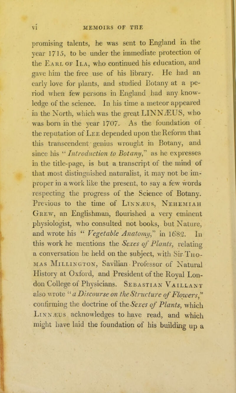 promising talents, he was sent to England in the year 1713, to be under the immediate protection of the Earl of Ila, who continued his education, and gave him the free use of his library. He had an early love for plants, and studied Botany at a pe- riod when few persons in England had any know- ledge of the science. In his time a meteor appeared in the North, which was the great LIN NiEUS, who was born in the year 1707. As the foundation of the reputation of Lee depended upon the Reform that this transcendent genius wrought in Botany, and since his  Introduction to Botany as he expresses in the title-page, is but a transcript of the mind of that most distinguished naturalist, it may not be im- proper in a work like the present, to say a few words respecting the progress of the Science of Botany. Previous to the time of Linnaeus, Nehemiah Grew, an Englishman, flourished a very eminent physiologist, who consulted not books, but Nature, and wrote his  Vegetable Anatomy in 16'82. In this work he mentions the Sexes of Plants, relating a conversation he held on the subject, with Sir Tho- mas Milling ton, Savilian Professor of Natural History at Oxford, and President of the Royal Lon- don College of Physicians. Sebastian Vaillant also wrote  a Discourse on the Structure of Flowers ** confirming the doctrine of the Sexes of Plants, which LinnvEUS acknowledges to have read, and which might have laid the foundation of his building up a