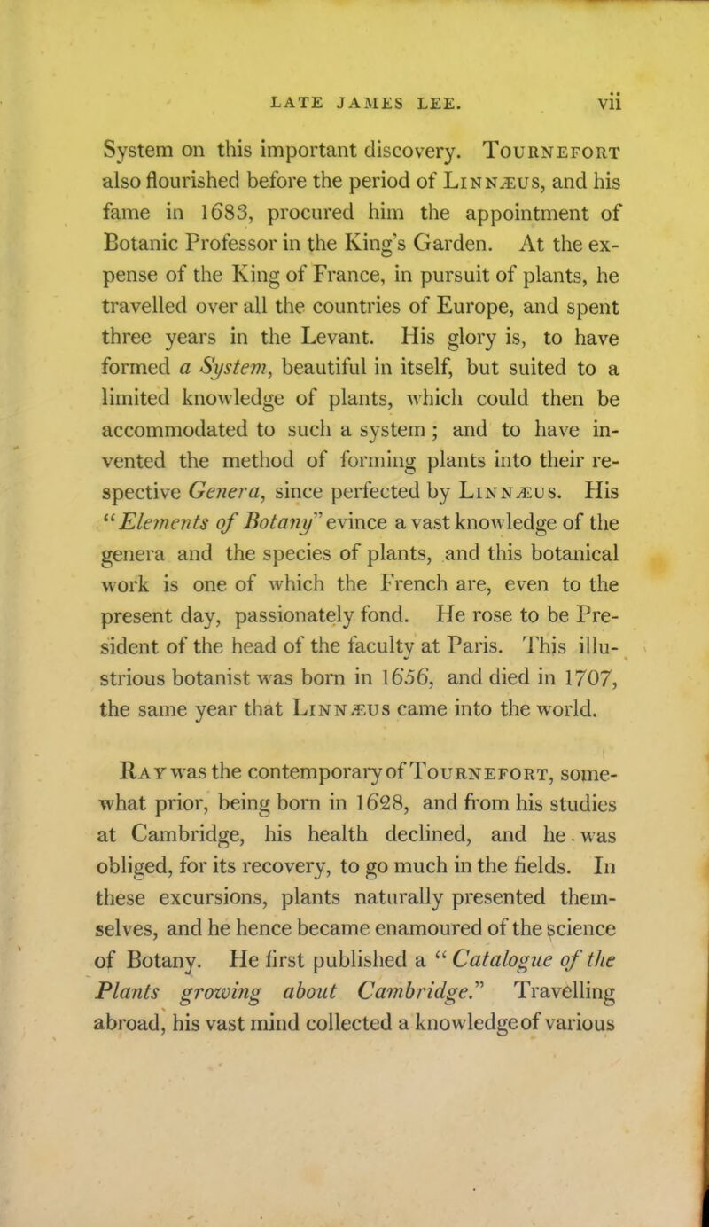 System on this important discovery. Tournefort also flourished before the period of Linnaeus, and his fame in 1683, procured him the appointment of Botanic Professor in the King's Garden. At the ex- pense of the King of France, in pursuit of plants, he travelled over all the countries of Europe, and spent three years in the Levant. His glory is, to have formed a System, beautiful in itself, but suited to a limited knowledge of plants, which could then be accommodated to such a system; and to have in- vented the method of forming plants into their re- spective Genera, since perfected by LinNjEus. His Elements of Botany'evince a vast knowledge of the genera and the species of plants, and this botanical work is one of which the French are, even to the present day, passionately fond. He rose to be Pre- sident of the head of the faculty at Paris. This illu- strious botanist was born in 1656, and died in 1707, the same year that Linnaeus came into the world. Ray was the contemporary of Tournefort, some- what prior, being born in 1628, and from his studies at Cambridge, his health declined, and he. was obliged, for its recovery, to go much in the fields. In these excursions, plants naturally presented them- selves, and he hence became enamoured of the science of Botany. He first published a  Catalogue of the Plants growing about Cambridge.' Travelling abroad, his vast mind collected a knowledge of various